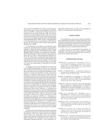 RELAÇÕES ENTRE OS TIPOS E INDICADORES DE ACIDEZ DO SOLO EM LAVOURAS... 1225
com menor teor de MO (menor CTC), a saturação por
Al aumenta, assim como a sua labilidade e seu efeito
tóxico. No SPD, o acúmulo de resíduos vegetais na
superfície do solo pode diminuir o pH; no entanto,
mesmo com esta redução de pH, pode não ocorrer
aumento da toxidez de Al, como seria esperado, pois,
neste caso, sua toxidez às plantas pode ser diminuída
ou neutralizada (Salet, 1998). Assim, o efeito fitotóxico
é mais dependente da sua saturação na CTC efetiva
do que da sua própria concentração (Kaminski &
Rheinheimer, 2000).
A saturação por Al poderia ser utilizada como
critério de recomendação de calagem, pois também
engloba o efeito das bases retidas na CTC efetiva
(Kaminski, 1989; Sumner, 1997; Pöttker & Ben, 1998;
Quaggio, 2000). Contudo, seu uso pode não ser prático,
pois seria limitado a valores de pH e de saturação por
bases até 5,5 e 60 %, respectivamente (Figuras 4c,
4f, 5c, 5f). Além disso, a magnitude das relações com
a saturação por Al é muito pouco influenciada pela
espessura da camada de solo avaliada. Por ter uma
relação estreita com a saturação por bases, esta pode
ser usada em substituição à saturação por Al com
vantagem.
A camada de solo, para diagnóstico da acidez do
solo no SPD, provavelmente, deveria ser menor do
que a utilizada no PC (0–20 cm), uma vez que os efeitos
desse sistema ocorrem em forma de gradientes, mais
intensos a partir da superfície do solo. Um desses
efeitos é o aumento dos teores de MO, fonte de
superfícies reativas e de H trocável, que tanto pode
ser constituinte da acidez potencial ou da acidez ativa,
como pode interferir na acidez trocável diminuindo a
atividade e a toxidez de Al às plantas. Por isso, poder-
se-iaesperarqueamagnitudedasrelaçõesentreacidez
potencial e os indicadores de acidez se assemelhasse
mais com as observadas no sistema convencional,
quando avaliadas na camada de 0–20 cm no SPD,
porém que fosse muito distinta, se avaliadas na
camada de 0–10 cm, em que ocorrem mudanças mais
intensas, principalmente em solos com alta fertilidade
e alta adição de resíduos vegetais. No entanto, isso
não ficou evidente nos solos cultivados no SPD
avaliados no presente trabalho, e a alteração na
magnitude das relações entre os tipos e os indicadores
de acidez do solo (Figuras 1 a 5) com as camadas de
solo avaliadas não foi significativa. A tendência das
relações continuou a mesma; por exemplo, com o
aumento do pH, diminuiu o Al trocável e aumentou a
saturação por bases e os valores obtidos foram
semelhantes àqueles do PC para ambas as camadas
avaliadas.
O objetivo da recomendação de calagem é reduzir
a acidez do solo para que esta não limite o rendimento
das plantas. Por isso, é mais conveniente utilizar
maior número de indicadores que, em conjunto,
representem melhor o funcionamento do sistema solo.
Neste trabalho, há evidências de que podem ser
utilizados simultaneamente, e com vantagem, os
indicadores pH do solo, em água ou em solução de
CaCl2, e a saturação por Al e por bases.
CONCLUSÕES
1. As tendências centrais das relações estudadas
entre indicadores de acidez e a acidez potencial e entre
os próprios indicadores de acidez foram semelhantes
àquelas mostradas para solos no PC. Eventualmente,
para algumas relações, como no caso entre o pH e a
saturação por bases, a magnitude foi diferente.
2. Para fins de recomendação de calagem, os
resultados mostraram que, para o SPD na região
estudada, o solo pode ser amostrado tanto na camada
de 0–10 cm como na de 0–20 cm.
LITERATURA CITADA
ANGHINONI, I. & SALET, R.L. Amostragem de solo e as
recomendações de adubação e calagem para o sistema
plantio direto. In: NUERNBERG, N.J., ed. Conceitos e
fundamentos do sistema plantio direto. Lages, Núcleo
Regional Sul/SBCS, 1998. p.27-52.
BAYER, C. & MIELNICZUK, J. Características químicas do
solo afetadas por métodos de preparo e sistemas de cultura.
R. Bras. Ci. Solo, 21:105-112, 1997.
BOHNEN, H.; MEURER, E.J. & BISSANI, C.A. Solos ácidos e
solos afetados por sais. In: MEURER, E.J. Fundamentos
de química do solo. Porto Alegre, Universidade Federal
do Rio Grande do Sul, 2000. p.109-125.
CAIRES, E.F. Manejo da fertilidade do solo no sistema plantio
direto: Experiências no Estado do Paraná. In: REUNIÃO
BRASILEIRA DE FERTILIDADE DO SOLO E
NUTRIÇÃO DE PLANTAS, FERTBIO, 25., Santa Maria,
2000. Anais. Santa Maria, Sociedade Brasileira Ciência
do Solo, 2000. CD-ROM
CAIRES, E.F.; CHUEIRI, W.A.; MADRUGA, E.F. &
FIGUEIREDO, A. Alterações de características químicas
do solo e resposta da soja ao calcário e gesso aplicados na
superfície em sistema de cultivos sem preparo do solo. R.
Bras. Ci. Solo, 22:27-34, 1998.
CARBALLO, A.M.C. Atributos químicos do solo afetados por
métodos de preparo e sistemas de culturas. Porto Alegre,
Universidade Federal do Rio Grande do Sul, 2004. 83p.
(Tese de Mestrado)
CATTANI, R.A. & GALLO, J.R. Avaliação da exigência em
calcário dos solos do Estado de São Paulo mediante
correlação entre o pH e a porcentagem de saturação por
bases. R. Agric., 30:49-60, 1955.
CIPRANDI, M.A.O. Avaliação da metodologia de determinação
da acidez ativa e potencial em solos do Rio Grande do Sul.
Porto Alegre, Universidade Federal do Rio Grande do
 