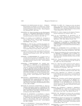 1226 Margarete Nicolodi et al.
COMISSÃO DE FERTILIDADE DO SOLO - CFSRS/SC.
Recomendações de adubação e de calagem para o Estado
do Rio Grande do Sul e Santa Catarina. 3.ed. Passo Fundo,
Sociedade Brasileira Ciência do Solo - Núcleo Regional
Sul, Embrapa/CNPT, 1995. 224p.
D’AGOSTINI, L.R. Noção de fertilidade em solos: (Re)emergindo
sistêmica. In: CONGRESSO BRASILEIRO DE CIÊNCIA
DO SOLO, 31., 2007, Gramado. Palestras. Gramado,
Sociedade Brasileira de Ciência do Solo, 2007. 6p.
FIORIN, J. E.; CANAL, I. N. & CAMPOS, B.C. Fertilidade do
solo. In: SILVA, M.T.B. A soja em rotação de culturas no
sistema plantio direto. Cruz Alta, FUNDACEP/
FECOTRIGO, 1998. p.35-96.
KAMINSKI, J. Acidez do solo e a fisiologia das plantas. In:
KAMINSKI, J.; VOLKWEISS, J. & BECKER, F.C.
SEMINÁRIO SOBRE CORRETIVOS DA ACIDEZ DO
SOLO, 2., Santa Maria, 1989. Anais. Santa Maria,
Universidade Federal de Santa Maria, 1989. p.39-61.
KAMINSKI, J. Fatores de acidez e necessidade de calcário em
solos do Rio Grande do Sul. Porto Alegre, Universidade
Federal do Rio Grande do Sul, 1974. 96p. (Tese de
Mestrado)
KAMINSKI, J. & RHEINHEIMER, D.S. A acidez do solo e a
nutrição mineral das plantas. In: KAMINSKI, J., ed.. Uso
de corretivos da acidez do solo no plantio direto. Pelotas,
Sociedade Brasileira Ciência do Solo - Núcleo Regional
Sul, 2000. p.21-40.
KAMINSKI, J. RHEINHEIMER, D.S.; BARTZ, H.R.;
GATIBONI, L.C.; BISSANI, C.A. & ESCOSTEGUY,
P.A.V. Proposta de nova equação para determinação do
valor de H + Al pelo uso do índice SMP em solos do RS e
de SC. In: REUNIÃO ANUAL DA REDE OFICIAL DE
LABORATÓRIOS DE ANÁLISE DE SOLO E DE TECIDO
VEGETAL DOS ESTADOS DO RIO GRANDE DO SUL E
DE SANTA CATARINA, 33., Frederico Westphalen 2001.
Anais. Frederico Westphalen, Sociedade Brasileira
Ciência do Solo - Núcleo Regional Sul - ROLAS, 2001.
p.21-26.
MIELNICZUK, J.; RHEINHEIMER, D.S. & VEZZANI, F.M.
Interações fertilidade e conservação do solo. In: REUNIÃO
BRASILEIRA DE FERTILIDADE DO SOLO E
NUTRIÇÃO DE PLANTAS, FERTBIO, 25., Santa Maria,
2000. Palestras. Santa Maria, Sociedade Brasileira Ciência
do Solo, 2000. CD ROM.
MIYAZAWA, M.; PAVAN M.A. & FRANCHINI, J.C. Moléculas
orgânicas relacionadas à química e à fertilidade do solo.
In: REUNIÃO BRASILEIRA DE FERTILIDADE DO
SOLO E NUTRIÇÃO DE PLANTAS, FERTBIO, 25., Santa
Maria, 2000. Palestras. Santa Maria, Sociedade Brasileira
de Ciência do Solo, 2000. CD- ROM.
NICOLODI, M.; ANGHINONI, I. & GIANELLO, C. Relações
entre o pH do solo e os indicadores de fertilidade e o
rendimento de soja em lavouras no sistema plantio direto.
In: REUNIÃO SUL-BRASILEIRA DE CIÊNCIA DO
SOLO, 5., Florianópolis, 2004. Anais. Florianópolis,
Sociedade Brasileira Ciência do Solo - Núcleo Regional
Sul, 2004. CD-ROM.
NOLLA, A. & ANGHINONI, I. Critérios para calagem para a
soja no sistema plantio direto consolidado. R. Bras. Ci.
PÖTTKER. D. & BEN, J.R. Calagem em solos sob plantio
direto e em campos nativos do Rio Grande do Sul. In:
NUERNBERG, N.J. Conceitos e fundamentos do sistema
plantio direto. Lages, Sociedade Brasileira Ciência do Solo
- Núcleo Regional Sul, 1998. p.77-92.
QUAGGIO, J.A. Acidez e calagem em solos tropicais. Campinas,
Instituto Agronômico de Campinas, 2000. 111p.
RAIJ, B. van; CANTARELLA, H.; QUAGGIO, J.A. &
FURLANI, A.M.C. Recomendações de adubação e
calagem no Estado de São Paulo. 2.ed. Campinas, Instituto
Agronômico, 1996. 300p. (Boletim Técnico, 100)
RAIJ, B.van. Acidez e calagem. In: KAMINSKI, J.;
VOLKWEISS, J. & BECKER, F.C. SEMINÁRIO SOBRE
CORRETIVOS DA ACIDEZ DO SOLO, Santa Maria, 1989.
Anais. Santa Maria, Universidade Federal de Santa Maria,
1989. p.74-100.
RIBEIRO, A.C.; GUIMARÃES, P.T.G. & ALVAREZ V., V.H.
Recomendação para o uso de corretivos e fertilizantes
em Minas Gerais. Viçosa, MG, CFS MG/UFV, 1999. 359p.
SÁ J.C. Manejo da fertilidade do solo no sistema plantio direto.
In: SIQUEIRA, J.O. MOREIRA, F.M.S. & LOPES, A.S.,
eds. Inter-relação fertilidade, biologia do solo e nutrição
de plantas. Lavras, Sociedade Brasileira Ciência do Solo,
1999. p.267-319.
SALET, R.L. Toxidez de alumínio no sistema plantio direto.
Porto Alegre, Universidade Federal do Rio Grande do
Sul, 1998. 117p. (Tese de Doutorado)
SILVA, F.C. Manual de análises químicas de solos, plantas e
fertilizantes. Brasília, Embrapa Solos, Embrapa
Informática Agropecuária, Embrapa Comunicação para
Transferência de Tecnologia, 1999. 370p.
SOUSA, D.M.G. & LOBATO, E. Cerrado: Correção do solo e
adubação. 2.ed. Planaltina, Embrapa Cerrados, 2004. 416p.
SOUSA, D.M.G.; MIRANDA, L.N.; LOBATO, E. & CASTRO,
L.H.R. Métodos para determinar as necessidades de
calagem em solos dos Cerrados. R. Bras. Ci. Solo, 13:193-
198, 1989.
SUMNER, M.E. Procedures used for diagnosis and correction
of soil acidity: A critical review. In: MONIZ, A.C.;
FURLANI, A.M.C.; SCHAFFERT, R.E.; FAGERIA, N.K.;
ROSOLEM, C.A. & CANTARELLA, H., eds. Plant-Soil
interactions at low pH: Sustainable agriculture and
forestry production. Campinas, Brazilian Soil Science
Society, 1997. p.195-204.
TEDESCO, M.J.; GIANELLO, C.; BISSANI, C.; BOHNEN,H.
& VOLKWEISS, S.J. Análise de solo, plantas e outros
materiais. 2.ed. Porto Alegre, Universidade Federal do
Rio Grande do Sul, 1995. 174p. (Boletim Técnico, 5)
VEZZANI, F.M. Qualidade do sistema solo na produção
agrícola. Porto Alegre, Universidade Federal do Rio
Grande do Sul, 2001. 184p. (Tese de Doutorado)
VOLKWEISS, S.J. Química da acidez dos solos. In: KAMINSKI,
J.; VOLKWEISS, J. & BECKER, F.C. SEMINÁRIO
SOBRE CORRETIVOS DA ACIDEZ DO SOLO, 2., Santa
Maria, 1989. Anais. Santa Maria, Universidade Federal
de Santa Maria, 1989. p.7-38.
WIETHÖLTER, S. Calagem no Brasil. Passo Fundo, Embrapa-
 