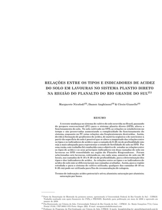 RELAÇÕES ENTRE OS TIPOS E INDICADORES DE ACIDEZ DO SOLO EM LAVOURAS... 1217
RELAÇÕES ENTRE OS TIPOS E INDICADORES DE ACIDEZ
DO SOLO EM LAVOURAS NO SISTEMA PLANTIO DIRETO
NA REGIÃO DO PLANALTO DO RIO GRANDE DO SUL(1)
Margarete Nicolodi(2)
, Ibanor Anghinoni(3)
& Clesio Gianello(3)
RESUMO
A recente mudança no sistema de cultivo do solo ocorrida no Brasil, passando
do preparo convencional (PC) para o sistema plantio direto (SPD), altera o
funcionamento do solo. No solo cultivado no SPD, as relações se estabelecem no
tempo e são preservadas aumentando a complexidade do funcionamento do
sistema, enquanto no PC estas relações são freqüentemente destruídas. Assim,
devido à formação de gradientes de acidez, de matéria orgânica e de nutrientes a
partir da superfície do solo é possível que se altere a magnitude das relações entre
os tipos e os indicadores de acidez e que a camada de 0–20 cm de profundidade não
seja a mais adequada para representar o estado de fertilidade de solo no SPD. Por
essa razão, este trabalho foi conduzido com o objetivo de estudar as relações entre
os tipos de acidez e os seus principais indicadores em duas camadas de solo em
lavouras no SPD consolidado na região do Planalto Riograndense. Foram
selecionadas seis lavouras, coletando-se, em cada uma, amostras de solo em 20
locais, nas camadas de 0–10 e 0–20 cm de profundidade, para a determinação dos
tipos e dos indicadores de acidez. As relações entre os tipos e os indicadores de
acidez do solo não se diferenciaram nas camadas avaliadas. Assim, para a região
estudada e para o sistema de cultivo utilizado, qualquer das camadas (0–10 ou
0–20 cm) pode ser utilizada para fins de recomendação de calagem.
Termos de indexação: acidez potencial e ativa; alumínio; saturação por alumínio;
saturação por bases.
(1)
Parte da Dissertação de Mestrado da primeira autora, apresentada à Universidade Federal do Rio Grande do Sul – UFRGS.
Trabalho realizado com apoio financeiro do CNPq e PRONEX. Recebido para publicação em maio de 2006 e aprovado em
janeiro de 2008.
(2)
Pós-Doutoranda em Ciência do Solo, Universidade Federal do Rio Grande do Sul – UFRGS. Av. Bento Gonçalves 7712, Caixa
Postal 15100, CEP 90001-970 Porto Alegre (RS). E-mail: marganicolodi@hotmail.com
(3)
Professor do Programa de Pós-Graduação em Ciência do Solo, UFRGS. E-mails: ibanghi@ufrgs.br; gianello@portoweb.com.br
 