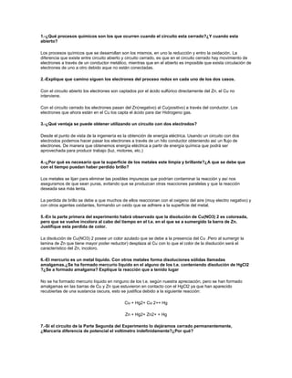 1.-¿Qué procesos químicos son los que ocurren cuando el circuito esta cerrado?¿Y cuando esta
abierto?

Los procesos químicos que se desarrollan son los mismos, en uno la reducción y entro la oxidación. La
diferencia que existe entre circuito abierto y circuito cerrado, es que en el circuito cerrado hay movimiento de
electrones a través de un conductor metálico, mientras que en el abierto es imposible que exista circulación de
electrones de uno a otro debido aque no están conectadas.

2.-Explique que camino siguen los electrones del proceso redox en cada uno de los dos casos.

Con el circuito abierto los electrones son captados por el ácido sulfúrico directamente del Zn, el Cu no
interviene.

Con el circuito cerrado los electrones pasan del Zn(negativo) al Cu(positivo) a través del conductor. Los
electrones que ahora están en el Cu los capta el ácido para dar Hidrogeno gas.

3.-¿Qué ventaja se puede obtener utilizando un circuito con dos electrodos?

Desde el punto de vista de la ingeniería es la obtención de energía eléctrica. Usando un circuito con dos
electrodos podemos hacer pasar los electrones a través de un hilo conductor obteniendo así un flujo de
electrones. De manera que obtenemos energía eléctrica a partir de energía química que podrá ser
aprovechada para producir trabajo (luz, motores, etc.)

4.-¿Por qué es necesario que la superficie de los metales este limpia y brillante?¿A que se debe que
con el tiempo puedan haber perdido brillo?

Los metales se lijan para eliminar las posibles impurezas que podrían contaminar la reacción y así nos
aseguramos de que sean puras, evitando que se produzcan otras reacciones paralelas y que la reacción
deseada sea más lenta.

La perdida de brillo se debe a que muchos de ellos reaccionan con el oxigeno del aire (muy electro negativo) y
con otros agentes oxidantes, formando un oxido que se adhiere a la superficie del metal.

5.-En la parte primera del experimento habrá observado que la disolución de Cu(NO3) 2 es coloreada,
pero que se vuelve incolora al cabo del tiempo en el t.e. en el que se a sumergido la barra de Zn.
Justifique esta perdida de color.

La disolución de Cu(NO3) 2 posee un color azulado que se debe a la presencia del Cu .Pero al sumergir la
lamina de Zn que tiene mayor poder reductor) desplaza al Cu con lo que el color de la disolución será el
característico del Zn, incoloro.

6.-El mercurio es un metal liquido. Con otros metales forma disoluciones sólidas llamadas
amalgamas.¿Se ha formado mercurio liquido en el alguno de los t.e. conteniendo disolución de HgCl2
?¿Se a formado amalgama? Explique la reacción que a tenido lugar

No se ha formado mercurio líquido en ninguno de los t.e. según nuestra apreciación, pero se han formado
amalgamas en las barras de Cu y Zn que estuvieron en contacto con el HgCl2 ya que han aparecido
recubiertas de una sustancia oscura, esto se justifica debido a la siguiente reacción:

                                             Cu + Hg2+ Cu 2++ Hg

                                             Zn + Hg2+ Zn2+ + Hg

7.-Si el circuito de la Parte Segunda del Experimento lo dejáramos cerrado permanentemente,
¿Marcaría diferencia de potencial el voltímetro indefinidamente?¿Por qué?
 