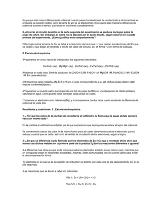 No ya que solo marca diferencia de potencial cuando pasan los electrones de un electrodo a otro(mientras se
produzca la reacción redox) como la barra de Zn se va disolviendo poco a poco solo marcaría diferencia de
potencial durante el tiempo que tarde en disolverse completamente.

8.-Al cerrar el circuito descrito en la parte segunda del experimento se produce burbujeo sobre la
pieza de cobre. Sin embargo, el cobre no es atacado por el ácido diluido, según observó en la parte
primera del experimento. ¿Como justifica este comportamiento?

El burbujeo sobre la barra de Cu se debe a la reducción de los iones H+ que captan los electrones del Zn que
se oxidan y que llegan al electrodo a través del cable del circuito. así se forma H2 en forma de burbujas.

2. Escala electroquímica

-Preparamos en cinco vasos de precipitados los siguientes electrodos:

                    Cu/Cu2+(aq) , Mg/Mg2+(aq) , Zn/Zn2+(aq) , Fe/Fe2+(aq) , Pb/Pb2+(aq)

Añadimos en cada vaso 30ml de disolución de ZnSO4 0,5M, FeSO4 1M, MgSO4 1M, Pb(NO3) 2 1M y CuSO4
1M. En cada electrodo.

-Introducimos cada metal(Cu,Mg,Zn,Fe,Pb)en el vaso correspondiente a su sal, dichas piezas deben estar
limpias y brillantes(lijadas).

-Preparamos un puente salino sumergiendo una tira de papel de filtro en una disolución de nitrato potasico
saturada en agua. Dicho puente debe conectar cada pareja de vasos.

-Tomamos un electrodo como referencia(Mg) y lo comparamos con los otros cuatro anotando la diferencia de
potencial de cada pila.

Resultados y cuestiones: 2 . Escala electroquímica

1.-¿Por qué los polos de la pila han de conectarse al voltímetro de forma que la aguja señale siempre
hacia un mismo lado?

En la practica el voltímetro era digital, por lo que suponemos que la pregunta se refiere al signo del potencial.

Es conveniente colocar los polos de la misma forma para así saber claramente cual es el electrodo que se
reduce y cual el que se oxida, así como el sentido de circulación de los electrones, según el signo.

2.-¿En que se diferencia la pila formada por los electrodos de Zn y Cu que a montado ahora de la que
monto con dichos metales en la primera parte de la practica?¿Son las reacciones diferentes o iguales?

-La diferencia mas obvia es que en la primera prueba los electrodos estaban en un mismo vaso, mientras que
en la segunda están en recipientes separados. Además, están comunicados con un puente salino para evitar
la descompensación iónica.

-El electrodo en el cual se da la reacción de reducción es distinto con cada una de las pilas(electrodo Cu en la
pila segunda).

-Las reacciones que se llevan a cabo son diferentes:

                                           Pila 1: Zn + 2H+ Zn2+ + H2

                                          Pila 2:Zn + Cu 2+ Zn 2++ Cu
 