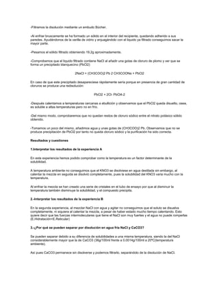 -Filtramos la disolución mediante un embudo Bücher.

-Al enfriar bruscamente se ha formado un sólido en el interior del recipiente, quedando adherido a sus
paredes. Ayudándonos de la varilla de vidrio y enjuagándolo con el liquido ya filtrado conseguimos sacar la
mayor parte.

-Pesamos el sólido filtrado obteniendo 19,2g aproximadamente.

-Comprobamos que el liquido filtrado contiene NaCl al añadir una gotas de cloruro de plomo y ver que se
forma un precipitado blanquecino (PbCl2)

                               2NaCl + (CH3COO)2 Pb 2 CH3COONa + PbCl2

En caso de que este precipitado desapareciese rápidamente sería porque en presencia de gran cantidad de
cloruros se produce una redisolución:

                                             PbCl2 + 2Cl- PbCl4-2

-Después calentamos a temperaturas cercanas a ebullición y observamos que el PbCl2 queda disuelto, osea,
es soluble a altas temperaturas pero no en frío.

-Del mismo modo, comprobaremos que no quedan restos de cloruro sódico entre el nitrato potásico sólido
obtenido.

-Tomamos un poco del mismo, añadimos agua y unas gotas de (CH3COO)2 Pb. Observamos que no se
produce precipitación de PbCl2 por tanto no queda cloruro sódico y la purificación ha sido correcta.

Resultados y cuestiones

1.Interpretar los resultados de la experiencia A

En esta experiencia hemos podido comprobar como la temperatura es un factor determinante de la
solubilidad.

A temperatura ambiente no conseguimos que el KNO3 se disolviese en agua destilada sin embargo, al
calentar la mezcla en seguida se disolvió completamente, pues la solubilidad del KNO3 varia mucho con la
temperatura.

Al enfriar la mezcla se han creado una serie de cristales en el tubo de ensayo por que al disminuir la
temperatura también disminuye la solubilidad, y el compuesto precipita.

2.-Interpretar los resultados de la experiencia B

En la segunda experiencia, al mezclar NaCl con agua y agitar no conseguimos que el soluto se disuelva
completamente, ni siquiera al calentar la mezcla, a pesar de haber estado mucho tiempo calentando. Esto
quiere decir que las fuerzas intermoleculares que tiene el NaCl son muy fuertes y el agua no puede romperlas
(E.Hidratación<E.Reticular)

3.-¿Por qué se pueden separar por disolución en agua fría NaCl y CaCO3?

Se pueden separar debido a su diferencia de solubilidades a una misma temperatura, siendo la del NaCl
considerablemente mayor que la de CaCO3 (36g/100ml frente a 0.0014g/100ml a 20ºC(temperatura
ambiente).

Así pues CaCO3 permanece sin disolverse y podemos filtrarlo, separándolo de la disolución de NaCl.
 
