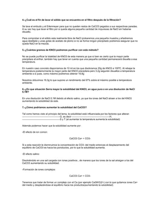 4.-¿Cuál es el fin de lavar el sólido que se encuentra en el filtro después de la filtración?

Se lava el embudo y el Erlenmeyer para que no queden restos de CaCO3 pegados a sus respectivas paredes.
A su vez hay que lavar el filtro por si queda alguna pequeña cantidad de impurezas de NaCl sin haberse
disuelto.

Para comprobar si el sólido esta realmente libre de NaCl probaremos una pequeña muestra y añadiremos
agua destilada y unas gotas de acetato de plomo si no se forma ningún precipitado podremos asegurar que no
queda NaCl en la mezcla.

5.-¿Cuántos gramos de KNO3 podremos purificar con este método?

No se puede purificar la totalidad de KNO3 de esta manera ya que si bien es cierto que la mayor parte
precipitara al enfriar, también hay que tener en cuenta que una pequeña cantidad permanecerá disuelta a esa
temperatura.

En nuestro caso concreto disponíamos de 10 ml en los que disolvíamos 20g de KNO3 a 100ºC. Al rebajar la
temperatura posteriormente la mayor parte del KNO3 precipitara pero 3.2g seguirán disueltos a temperatura
ambiente a si pues, como máximo podremos obtener 16.8g

Nosotros obtuvimos 16,3g lo que supone un rendimiento del 97% sobre el máximo posible a temperatura
ambiente.

6.-¿En que situación Serra mayor la solubilidad del KNO3, en agua pura o en una disolución de NaCl
0,1M?

En una disolución de NaCl 0,1M debido al efecto salino, ya que los iones del NaCl atraen a los del KNO3
aumentando la solubilidad de este.

7.-¿Cómo podríamos aumentar la solubilidad del CaCO3?

Tal como hemos visto al principio del tema, la solubilidad está influenciada por los factores que alteran
                                    G, es decir                                       H,
                                    S y T (al aumentar la temperatura aumenta la solubilidad)

Además podemos hacer que la solubilidad aumente por:

-El efecto de ion común:

                                              CaCO3 Ca+ + CO3-

Si a esta reacción le disminuimos la concentración de CO3- del medio entonces el desplazamiento del
equilibrio de CaCO3 es hacia los poroductos, por lo que la solubilidad aumenta.

-El efecto salino:

Disolviéndolo en una sal cargada con iones positivos , de manera que los iones de la sal atraigan a los del
CaCO3 aumentando su solubilidad.

-Formación de iones complejos:

                                              CaCO3 Ca+ + CO3-

Tenemos que tratar de formar un complejo con el Ca (por ejemplo Ca(NH3)2+) con lo que quitamos iones Ca+
del medio y desplazándose el equilibrio hacia los productos(aumentando la solubilidad)
 