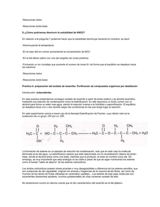 -Reacciones redox

-Reacciones ácido-base

8.-¿Cómo podríamos disminuir la solubilidad de KNO3?

En relación a la pregunta 7 podemos hacer que la solubilidad disminuya haciendo lo contrario, es decir:

-Disminuyendo la temperatura

-En el caso del ion común aumentando la concentración de NO3-

-En el del efecto salino con una sal cargada can iones positivos

-Formando un ion complejo que aumente el numero de iones K+ de forma que el equilibrio se desplace hacia
los reactivos

-Reacciones redox

-Reacciones ácido-base

Practica 4: preparación del acetato de isoamilio. Purificación de compuestos orgánicos por destilación

Introducción: antecedentes

En esta practica pretendemos conseguir acetato de isoamilo a partir de ácido acético y de alcohol isoamilico
mediante una reacción de condensación como la esterificacion. En ella reacciona un ácido común con un
alcohol para forma un ester mas agua, siendo la reacción inversa a la hidrólisis o saponificación. El equilibrio
se desplaza hacia uno u otro sentido según las condiciones en las que tenga lugar la reacción.

En este experimento vamos a hacer uso de la llamada Esterificacion de Fischer, cuyo efecto neto es la
sustitución de un grupo -OH por un -OR.




La formación de esteres es un ejemplo de reacción de condensación, solo que en este caso la molécula
eliminada es la del agua. La esterificacion parece que esta relacionada con la neutralización clásica de ácido-
base, donde el alcohol actúa como una base, mientras que el producto, el ester se nombre como sal. Sin
embargo, es muy importante que esta analogía no es cierta a pesar de que se sigan nombrando los esteres
como si fuesen “sales de alquino” de los esteres carboxílicos.

Los ácidos carboxílicos poseen olores picantes o muy desagradables a diferencia de los esteres sencillos, que
son sustancias de olor agradable: originan los aromas y fragancias de la mayoria de las flores, así como de
muchos de los olores de frutas utilizadas en caramelos, pasteles... Los esteres de bajo peso molecular son
excenlentes disolventes apolares, muchos quitaesmaltes de uñas contienen acetato de etilo.

No tardaríamos mucho en darnos cuenta que el olor característico del isoamilo es el del plátano.
 