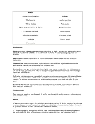 Material

              -1 Matraz esférico de 250ml                                     Reactivos

                    -1 Refrigerante                                       -Alcohol isoamílico

                  -1 Manta eléctrica                                        -Ácido acético

          -1 Embudo de decantación de 250 ml                             -Bicarbonato sódico

                -1 Erlenmeyer de 100ml                                      -Ácido sulfúrico

               -1 Cabeza de destilación                                   -Porcelana porosa

                      -1 Colector                                           -Cloruro sódico

                    -1 Termómetro


Fundamentos

Filtración: proceso que se emplea para separar un liquido de un sólido y también, para la separación de dos
sólidos de muy diferente solubilidad en un determinado disolvente. Puede emplearse para purificar una
sustancia.

Esterificacion: Reacción de formación de esteres orgánicos por reacción de los alcoholes con ácidos
carboxílicos.

Condensación: estas reacciones tienen lugar cuando dos o mas moléculas orgánicas se unen mediante
eliminación de una molécula, generalmente mas simple que ellas.

Destilación: proceso que consiste en calentar un liquido hasta que sus componentes mas volátiles pasan a
una fase de vapor, y a continuación enfriar el vapor para recuperar dichos componentes en forma liquida por
medio de la condensación.

Su finalidad principal es separar una mezcla de varios componentes aprovechando sus distintas volatilidades ,
o bien, separar los materiales volátiles de los no volátiles; componente más volátil(casi siempre agua)se
desecha , sin embargo el objetivo básico de la destilación es obtener el componente más volátil en forma
pura.

Destilación fraccionada: Separación sucesiva de los líquidos de una mezcla, aprovechando la diferencia
entre sus puntos de ebullición.

Procedimientos

Para preparar el acetato de isoamilo a partir de alcohol isoamilico y ácido acético llevamos a cabo un proceso
dividido en dos partes:

Reflujo

-Colocamos en un matraz esférico de 250ml 18ml de ácido acético y 15 ml de alcohol isoamilico. Se agita para
mezclar ambos compuestos.Para esterificar el ácido se puede utilizar un exceso de alcohol o bien, eliminando
el agua de la reacción, de forma que se favorece la formación del ester.

-LA esterificacion es una reacción muy lenta que suele activarse canalizándola con ácidos muy fuertes, por
eso añadimos 2ml de ácido sulfúrico concentrado de manera que disminuya la energía de activación y
 