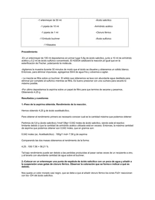 -1 erlenmeyer de 50 ml                                   -Ácido salicílico

                   -1 pipeta de 10 ml                                  -Anhídrido acético

                    -1 pipeta de 1 ml                                    -Cloruro férrico

                  -1 Embudo buchner                                      -Ácido sulfúrico

                      -1 Kitasatos


Procedimiento

-En un erlenmeyer de 100 ml depositamos en primer lugar 5,8g de ácido salicílico, junto a 10 ml de anhídrido
acético y 0,2 ml de ácido sulfúrico concentrado. El H2SO4 catalizará la reacción,al igual que en la
esterificación de Fischer, polarizando la molécula.

-Agitamos la muestra durante 30 minutos de modo que el ácido se disuelve y obtenemos un sólido blanco.
Entonces, para eliminar impurezas, agregamos 50ml de agua fría y volvemos a agitar.

- La mezcla se filtra sobre un buchner. El sólido que obtenemos se lava con abundante agua destilada para
eliminar por completo al sulfúrico mientras se filtra. Es bueno presionar con una cuchara para secarlo lo
máximo posible.

-Por ultimo depositamos la aspirina sobre un papel de filtro para que termine de secarse y pesamos.
Obteniendo 4,25 g

Resultados y cuestiones

1.-Peso de la aspirina obtenida. Rendimiento de la reacción.

Hemos obtenido 4,25 g de ácido acetilsalicílico.

Para obtener el rendimiento primero es necesario conocer cual es la cantidad máxima que podemos obtener:

Partimos de 5,8 g (ácido salicílico).1mol/138g= 0,042 moles de ácido salicílico, siendo este el reactivo
limitante debido a que la cantidad de anhídrido acético utilizada está en exceso. Entonces, la máxima cantidad
de aspirina que podemos obtener son 0,042 moles, que en gramos son:

0,042 moles (ac. Acetilsalicílico) . 180g/1 mol= 7.56 g de aspirina

Comparando las dos masas obtenemos el rendimiento de la forma:

4,25 . 100/ 7,56 = 56,21 %

Tal bajo rendimiento puede ser debido a las perdidas producidas al pasar varias veces de un recipiente a otro,
y al lavarlo con abundante cantidad de agua sobre el buchner.

2.-Colocar en un erlenmeyer una punta de espátula de ácido salicílico con un poco de agua y añadir a
la suspensión unas gotas de cloruro férrico. Observar la coloración que se forma e indicar a qué es
debido.

Nos queda un color morado casi negro, que se debe a que al añadir cloruro férrico los iones Fe3+ reaccionan
con los -OH del ácido salicílico.
 