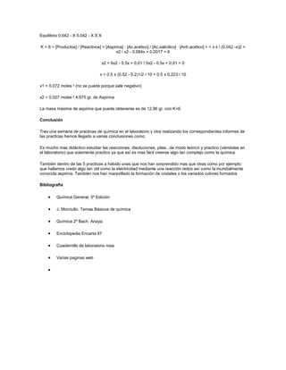 Equilibrio 0.042 - X 0.042 - X X X

K = 6 = [Productos] / [Reactivos] = [Aspirina] · [Ac.acético] / [Ac.salicilico] · [Anh.acético] = = x·x / (0.042 -x)2 =
                                          x2 / x2 - 0.084x + 0.0017 = 6

                                     x2 = 6x2 - 0.5x + 0.01 ! 5x2 - 0.5x + 0.01 = 0

                                  x = 0.5 ± (0.52 - 0.2)1/2 / 10 = 0.5 ± 0.223 / 10

x1 = 0.072 moles ! (no se puede porque sale negativo)

x2 = 0.027 moles ! 4.975 gr. de Aspirina

La masa máxima de aspirina que puede obtenerse es de 12.96 gr. con K=6.

Conclusión

Tras una semana de practicas de química en el laboratorio y otra realizando los correspondientes informes de
las practicas hemos llegado a varias conclusiones como:

Es mucho mas didáctico estudiar las reacciones, disoluciones, pilas...de modo teórico y practico (viéndolas en
el laboratorio) que solamente practico ya que así es mas fácil creerse algo tan complejo como la química

También dentro de las 5 practicas a habido unas que nos han sorprendido mas que otras como por ejemplo:
que hallamos credo algo tan útil como la electricidad mediante una reacción redox así como la mundialmente
conocida aspirina. También nos han maravillado la formación de cristales o los variados colores formados

Bibliografía

         Química General, 5º Edición

         J. Morciullo. Temas Básicos de química

         Química 2º Bach. Anaya

         Enciclopedia Encarta 97

         Cuadernillo de laboratorio rosa

         Varias paginas web
 