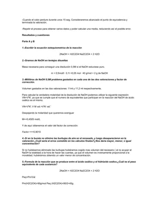 -Cuando el color perdure durante unos 15 seg. Consideraremos alcanzado el punto de equivalencia y
terminada la valoración.

-Repetir el proceso para obtener varios datos y poder calcular una media, reduciendo así el posible error.

Resultados y cuestiones

Parte A y B

1.-Escribir la ecuación estequiometrica de la reacción

                                      2NaOH + H2C2O4 Na2C2O4 + 2 H2O

2.-Gramos de NaOH en lentejas disueltas

Masa necesaria para conseguir una disolución 0,5M si el NaOH estuviese puro.

                               m = 0,5mol/l · 0,1l =0,05 mol · 40 g/mol = 2 g de NaOH

3.-Mililitros de NaOH 0,5M problema gastados en cada una de las dos valoraciones y factor de
corrección.

Volumen gastados en las dos valoraciones: 11ml y 11,2 ml respectivamente.

Para calcular la verdadera molaridad de la disolución de NaOH podemos utilizar la siguiente expresión:
VN=V'N', ya que se cumple que el numero de equivalentes que participan en la reacción del NaOH de ácido
oxálico es el mismo.

VN=V'N'; V M val.=V'N' val.'

Despejando la molaridad que queremos averiguar

M==0,4505 mol/L

Y de aquí obtenemos el valor del factor de corrección:

Factor ===0,9010

4.-Si en la bureta no elimino las burbujas de aire en el enrasado, y luego desaparecieron en la
valoración ¿Cuál seria el erros cometido en los cálculos finales?¿Nos daría mayor, menor, o igual
concentración?

Si no hubiésemos eliminado las burbujas hubiéramos cogido mas volumen del necesario ( al no acupar el
NaOH la totalidad) a la hora de hacer las cuentas, ya que el volumen es inversamente proporcional a la
moralidad, hubiéramos obtenido un valor menor de concentración.

5.-Formula de la reacción que se produce entre el ácido oxálico y el hidróxido sodico.¿Cuál es el peso
equivalente de cada sustancia?

                                      2NaOH + H2C2O4 Na2C2O4 + 2 H2O

Peq=Pm/Val

Pm(H2C2O4)=90g/mol Peq (H2C2O4)=90/2=45g.
 