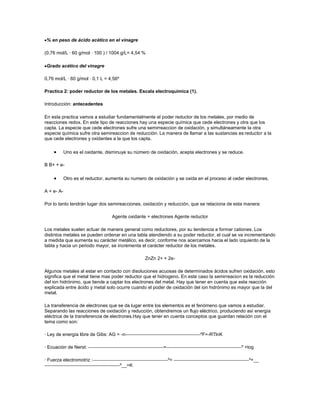 % en peso de ácido acético en el vinagre

(0,76 mol/L · 60 g/mol · 100 ) / 1004 g/L= 4,54 %

 Grado acético del vinagre

0,76 mol/L · 60 g/mol · 0,1 L = 4,56º

Practica 2: poder reductor de los metales. Escala electroquímica (1).

Introducción: antecedentes

En esta practica vamos a estudiar fundamentalmente el poder reductor de los metales, por medio de
reacciones redox. En este tipo de reacciones hay una especie química que cede electrones y otra que los
capta. La especie que cede electrones sufre una semirreaccion de oxidación, y simultáneamente la otra
especie química sufre otra semireaccion de reducción. La manera de llamar a las sustancias es:reductor a la
que cede electrones y oxidantes a la que los capta.

            Uno es el oxidante, disminuye su número de oxidación, acepta electrones y se reduce.

B B+ + e-

            Otro es el reductor, aumenta su numero de oxidación y se oxida en el proceso al ceder electrones.

A + e- A-

Por lo tanto tendrán lugar dos semireacciones, oxidación y reducción, que se relaciona de esta manera:

                                   Agente oxidante + electrones Agente reductor

Los metales suelen actuar de manera general como reductores, por su tendencia a formar cationes. Los
distintos metales se pueden ordenar en una tabla atendiendo a su poder reductor, el cual se va incrementando
a medida que aumenta su carácter metálico, es decir, conforme nos acercamos hacia el lado izquierdo de la
tabla y hacia un periodo mayor, se incrementa el carácter reductor de los metales.

                                                  ZnZn 2+ + 2e-

Algunos metales al estar en contacto con disoluciones acuosas de determinados ácidos sufren oxidación, esto
significa que el metal tiene mas poder reductor que el hidrogeno. En este caso la semirreacion es la reducción
del ion hidrónimo, que tiende a captar los electrones del metal. Hay que tener en cuenta que esta reacción
explicada entre ácido y metal solo ocurre cuando el poder de oxidación del ion hidrónimo es mayor que la del
metal.

La transferencia de electrones que se da lugar entre los elementos es el fenómeno que vamos a estudiar.
Separando las reacciones de oxidación y reducción, obtendremos un flujo eléctrico, produciendo así energía
eléctrica de la transferencia de electrones.Hay que tener en cuenta conceptos que guardan relación con el
tema como son:

· Ley de energía libre de Gibs: AG = -n                                     ºF=-RTlnK

· Ecuación de Nerst:                                       =                                    º +log

· Fuerza electromotriz :                                       º=                                  º+__
                                        º__=K
 