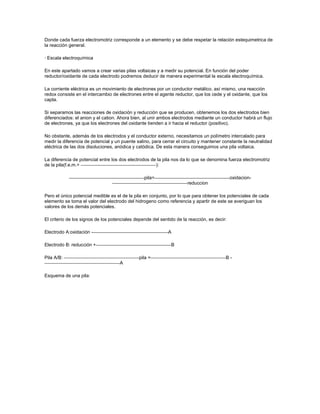 Donde cada fuerza electromotriz corresponde a un elemento y se debe respetar la relación estequimetrica de
la reacción general.

· Escala electroquímica

En este apartado vamos a crear varias pilas voltaicas y a medir su potencial. En función del poder
reductor/oxidante de cada electrodo podremos deducir de manera experimental la escala electroquímica.

La corriente eléctrica es un movimiento de electrones por un conductor metálico. así mismo, una reacción
redox consiste en el intercambio de electrones entre el agente reductor, que los cede y el oxidante, que los
capta.

Si separamos las reacciones de oxidación y reducción que se producen, obtenemos los dos electrodos bien
diferenciados: el anion y el cation. Ahora bien, al unir ambos electrodos mediante un conductor habrá un flujo
de electrones, ya que los electrones del oxidante tienden a ir hacia el reductor (positivo).

No obstante, además de los electrodos y el conductor externo, necesitamos un polímetro intercalado para
medir la diferencia de potencial y un puente salino, para cerrar el circuito y mantener constante la neutralidad
eléctrica de las dos disoluciones, anódica y catódica. De esta manera conseguimos una pila voltaica.

La diferencia de potencial entre los dos electrodos de la pila nos da lo que se denomina fuerza electromotriz
de la pila(f.e.m.=                                    ):

                                                 pila=                                       oxidacion-
                                                                      reduccion

Pero el único potencial medible es el de la pila en conjunto, por lo que para obtener los potenciales de cada
elemento se toma el valor del electrodo del hidrogeno como referencia y apartir de este se averiguan los
valores de los demás potenciales.

El criterio de los signos de los potenciales depende del sentido de la reacción, es decir:

Electrodo A:oxidación -                                      A

Electrodo B: reducción +                                      B

Pila A/B:                                     pila =                                     B-
                                     A

Esquema de una pila:
 