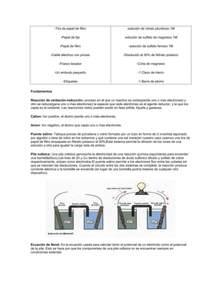 -Tira de papel de filtro                          -solución de nitrato plumboso 1M

                    -Papel de lija                              -solución de sulfato de magnesio 1M

                    -Papel de filtro                               -solución de sulfato ferroso 1M

             -Cable eléctrico con pinzas                        -Disolución al 30% de Nitrato potasico

                   -Frasco lavador                                       -Cinta de magnesio

                -Un embudo pequeño                                        -1 Clavo de hierro

                      -Etiquetas                                          -1 Barra de plomo


Fundamentos

Reacción de oxidación-reducción: proceso en el que un reactivo se oxida(pierde uno o mas electrones) y
otro se reduce(gana uno o mas electrones) la especie que cede electrones es el agente reductor, y la que los
capta es el oxidante. Las reacciones redox pueden existir en fase sólida, liquida y gaseosa.

Cation: Ion positivo, el átomo pierde uno o más electrones.

Anion: Ion negativo, el átomo que capta uno o mas electrones.

Puente salino: Tabique poroso de porcelana o vidrio formado por un tubo en forma de U invertida taponado
por algodón o lana de vidrio en los extremos y que contiene una sal inerte(en nuestro caso usamos una tira de
papel de filtro empapada en Nitrato potasico al 30%)Este sistema permite la difusión de los iones de una
solución a otra para igualar la carga neta de ambos.

Pila voltaica: Una pila voltaica aprovecha la electricidad de una reacción química espontánea para encender
una bombilla(foco).Las tiras de Zn y Cu dentro de disoluciones de ácido sulfúrico diluido y sulfato de cobre
respectivamente, actúan como electrodos.El puente salino permite a los electrones fluir entre las cubetas sin
que se mezclen las disoluciones. Cuando el circuito entre los dos sistemas se completa, la reacción produce
corriente eléctrica y la bombilla se enciende (en lugar de una bombilla podría tratarse de cualquier otro
dispositivo).




Ecuación de Nerst: Es la ecuación usada para calcular tanto el potencial de un electrodo como el potencial
de la pila. Esto se hace por que los componentes de una pila voltaica no se encuentran siempre en
condiciones estándar.
 