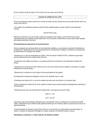El Cu se oxida y el Hg se reduce. Por lo tanto el Cu es mayor que el del Hg


                                      solución de sulfato de cinc al 4%


No se ha producido ninguna reacción en el tubo de ensayo de aquí deducimos que el poder reductor del Zn es
mayor que el del Cu

Tras analizar los resultados podemos ordenar dichos metales según su poder reductor, de la siguiente
manera:

                                              Na>Zn>H2>Cu>Hg

Mirando la reacción se ve que el sodio resulta ser el agente mas reductor y por lo tanto el que mayor
capacidad tiene para oxidarse, perder electrones. Por el contrario, el Mercurio es el que tiene mayor facilidad
para captar electrones, reducirse.

Procedimientos de separación de semireacciones

Vamos a separar dos semireacciones en dos electrodos metálicos, y así podremos apreciar la transferencia
de electrones. Separaremos las dos semireacciones en dos electrodos metálicos, mostrando la transferencia
de electrones en la oxidación de metales.

-Vertemos en un vaso de precipitados de 100ml, 10ml de solución H2SO4 al 25% y añadimos agua hasta
aproximadamente las tres cuartas partes del vaso.

-Conectamos dos cables al polímetro. Los extremos libres los conectamos a los electrodos mediante las
pinzas.

-Introducimos en el vaso con ácido sulfúrico el Zn y el Cu de manera que los metales no se toquen ni queden
totalmente en el ácido diluido.

-Observamos y anotamos si ocurre algo en las proximidades de las piezas:

Se desprenden burbujas de Hidrogeno entorno al Zn alrededor del Cu nada.

-Conectamos la barra de Cu a uno de los cables que esta unido al polímetro y no sucede nada.

-Ahora conectamos la barra de Zn al otro cable de manera que el circuito quede cerrado(gracias al polímetro y
ala disolución).

-Observamos que hay una transferencia de electrones y se produce la reacción redox.

                                                 ZnZn 2+ + 2e-

                                                 2H+ + 2e- H2

Además se sigue desprendiendo Hidrogeno gas y el polímetro marca una diferencia de potencial de 0,940
voltios. Observamos que la diferencia de potencial disminuye con el tiempo debido a que la barra de Zn se va
descomponiendo.

-Al desconectarlo el voltímetro marca 0(el circuito ya no es cerrado) y se desprenden menos burbujas. Al
volver a conectar se desprende Hidrogeno en mayor cantidad y el voltímetro vuelve a marcar.

Resultados y cuestiones: 1. Poder reductor de distintos metales
 