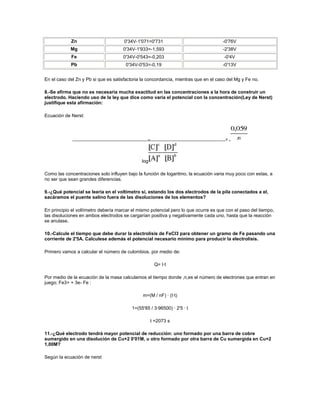 Zn                        0'34V-1'071=0'731                              -0'76V
            Mg                       0'34V-1'933=-1,593                              -2'38V
            Fe                       0'34V-0'543=-0,203                               -0'4V
            Pb                         0'34V-0'53=-0,19                              -0'13V


En el caso del Zn y Pb si que es satisfactoria la concordancia, mientras que en el caso del Mg y Fe no.

8.-Se afirma que no es necesaria mucha exactitud en las concentraciones a la hora de construir un
electrodo. Haciendo uso de la ley que dice como varia el potencial con la concentración(Ley de Nerst)
justifique esta afirmación:

Ecuación de Nerst:




                                                  =                                    º-



                                               log

Como las concentraciones solo influyen bajo la función de logaritmo, la ecuación varia muy poco con estas, a
no ser que sean grandes diferencias.

9.-¿Qué potencial se leería en el voltímetro si, estando los dos electrodos de la pila conectados a el,
sacáramos el puente salino fuera de las disoluciones de los elementos?

En principio el voltímetro debería marcar el mismo potencial pero lo que ocurre es que con el paso del tiempo,
las disoluciones en ambos electrodos se cargarían positiva y negativamente cada uno, hasta que la reacción
se anulase.

10.-Calcule el tiempo que debe durar la electrolisis de FeCl3 para obtener un gramo de Fe pasando una
corriente de 2'5A. Calculese además el potencial necesario mínimo para producir la electrolisis.

Primero vamos a calcular el número de culombios, por medio de:

                                                      Q= I·t

Por medio de la ecuación de la masa calculamos el tiempo donde ,n,es el número de electrones que entran en
juego; Fe3+ + 3e- Fe :

                                               m=(M / nF) · (I·t)

                                          1=(55'85 / 3·96500) · 2'5 · t

                                                     t =2073 s

11.-¿Qué electrodo tendrá mayor potencial de reducción: uno formado por una barra de cobre
sumergido en una disolución de Cu+2 0'01M, u otro formado por otra barra de Cu sumergida en Cu+2
1,00M?

Según la ecuación de nerst
 