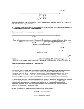 =                                   º-



                                                log

podemos observar que una concentración de 1M hará que el logaritmo sea menor que una de 0,01M. Por lo
tanto el de 1M tendrá mayor potencial.

12.-¿Qué electrodo de Zn seria preferible para obtener mayor potencial en una pila Daniel, una barra de
Zn sumergida en Zn+2 0,01M es sumergida en 1M?

El potencial de la pila Daniel esta definido por la ecuación:

                                     (Pila)=                                   (Cátodo) -
                                     (Ánodo)

  Como ya hemos dicho anteriormente el electrodo de Zn actúa como ánodo y el de Cu como cátodo, por lo
            tanto el                                  º del Cu va a ser positivo mientras que
                                 º del Zn va a ser negativo. así pues debemos hacer que el potencial del
                                   Zn sea lo mas negativo posible.




                                                   =                                   º-
                                                log [Zn+2] / [Cu+2




 Para que                                     sea lo mas negativo posible debemos conseguir que
  log [Zn+2] / [Cu+2] sea lo mas grande posible. Luego la mas conveniente es la concentración de 0,01 M.

Practica 3: Solubilidad, precipitación y cristalización

Introducción: antecedentes

La objetivo de esta práctica es la de separar varias sales por su distinta solubilidad en agua apoyándonos
para esto en diferentes operaciones físicas como son los conceptos de solubilidad, precipitación y
cristalización. Para ello vamos a estudiar con disoluciones las diferencias entre unas sustancias y otras
dependiendo de su naturaleza, es decir, de sus propiedades físicas, o de factores externos como la
temperatura, cuyo conocimiento nos permitirá separar los compuestos de las disoluciones en cuestión.

En un proceso de disolución la velocidad de disolución es mayor que la velocidad de recristalizacion hasta que
se alcanza el punto de saturación, momento en el cual las dos velocidades se igualan (V1 = V2 ),
estableciéndose así el equilibrio. Entre los factores que influyen en la solubilidad cabe destacar la
temperatura, la presión, el tipo de sustancia que se someta a ella, y otros factores como la constante
dieléctrica del disolvente y la carga de los iones.

Se toma como referencia la solubilidad de centésimo molar, de modo que si:

                                          S<10-2 M sustancia insoluble

                                           S>10-2 M sustancia soluble
 