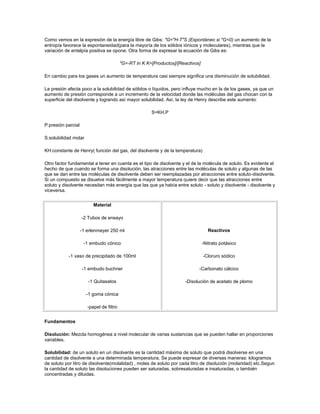 Como vemos en la expresión de la energía libre de Gibs: "G="H-T"S (Espontáneo si "G<0) un aumento de la
entropía favorece la espontaneidad(para la mayoría de los sólidos iónicos y moleculares), mientras que la
variación de entalpía positiva se opone. Otra forma de expresar la ecuación de Gibs es:

                                          "G=-RT ln K K=[Productos]/[Reactivos]

En cambio para los gases un aumento de temperatura casi siempre significa una disminución de solubilidad.

La presión afecta poco a la solubilidad de sólidos o líquidos, pero influye mucho en la de los gases, ya que un
aumento de presión corresponde a un incremento de la velocidad donde las moléculas del gas chocan con la
superficie del disolvente y logrando así mayor solubilidad. Así, la ley de Henry describe este aumento:

                                                        S=KH.P

P:presión parcial

S:solubilidad molar

KH:constante de Henry( función del gas, del disolvente y de la temperatura)

Otro factor fundamental a tener en cuenta es el tipo de disolvente y el de la molécula de soluto. Es evidente el
hecho de que cuando se forma una disolución, las atracciones entre las moléculas de soluto y algunas de las
que se dan entre las moléculas de disolvente deben ser reemplazadas por atracciones entre soluto-disolvente.
Si un compuesto se disuelve más fácilmente a mayor temperatura quiere decir que las atracciones entre
soluto y disolvente necesitan más energía que las que ya había entre soluto - soluto y disolvente - disolvente y
viceversa.


                          Material

                    -2 Tubos de ensayo

                    -1 erlenmeyer 250 ml                                            Reactivos

                     -1 embudo cónico                                             -Nitrato potásico

           -1 vaso de precipitado de 100ml                                        -Cloruro sódico

                    -1 embudo buchner                                         -Carbonato cálcico

                       -1 Quitasatos                                    -Disolución de acetato de plomo

                      -1 goma cónica

                       -papel de filtro


Fundamentos

Disolución: Mezcla homogénea a nivel molecular de varias sustancias que se pueden hallar en proporciones
variables.

Solubilidad: de un soluto en un disolvente es la cantidad máxima de soluto que podrá disolverse en una
cantidad de disolvente a una determinada temperatura. Se puede expresar de diversas maneras: kilogramos
de soluto por litro de disolvente(molalidad) , moles de soluto por cada litro de disolución (molaridad) etc.Segun
la cantidad de soluto las disoluciones pueden ser saturadas, sobresaturadas e insaturadas, o también
concentradas y diluidas.
 