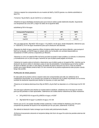 -Vamos a separar los componentes de una muestra de NaCl y CaCO3 gracias a su distinta solubilidad en
agua fría.

-Tomamos 10g de NaCl y 3g de CaCO3 en un erlenmeyer

-Añadimos el agua (destilada) necesaria para que el cloruro sódico quede totalmente disuelto. Suponiendo
una temperatura de unos 20ºC y según los datos de la siguiente tabla:

solubilidad g/100 ml de agua


    Compuesto/Temperatura                      0ºC                      20ºC                 100ºC
              KNO3                              13                        32                   247
               NaCl                             35                        36                   39
              CaCO3                                                    0.0014                0.0018


-Por una regla de tres: 36g NaCl/ 100 ml agua = 10 g NaCl/ x ml de agua, donde despejando, obtenemos que,
x= 1000/36=27,78 ml de agua necesitamos para que la disolución sea saturada.

-Después de añadir el agua, pasamos a filtrar el sistema sólido-líquido que hemos obtenido, pues aunque el
NaCl se ha disuelto, el CaCO3 sigue en estado sólido (se ha disuelto una cantidad despreciable se
necesitarían 214'285 L)Vamos a separarlos por filtración.

-Hacemos un cono con papel de filtro de forma que éste se ajuste lo mejor posible a un embudo, lo colocamos
y humedecemos con un poco de agua, haciendo así que el papel quede pegado al embudo.

-Vertemos la muestra sobre el embudo y observamos que el sólido queda en el papel de filtro, mientras que la
disolución de cloruro sódico lo atraviesa y pasa al vaso de precipitados. Comprobamos que al echar acetato
de plomo al filtrado nos sale un color blanco (el acetato de plomo reacciona con el Cl-). Esto es evidente,
puesto que el agua filtrada contenía NaCl. En otro momento de la práctica explicaremos este proceso cuando
tenga más sentido.

Purificación de nitrato potasico:

En esta parte de la practica vamos a separar estos dos componenetes para ello nos valdremos de la
cristalización fraccionada, es un proceso que consiste en la disolución de un sólido impurificado con la mínima
cantidad de disolvente requerida para disolver la impureza, en este caso NaCl.

-Pesamos en la balanza electroquímica 20g de KNO3 y 2g de NaCl se depositan en un Erlenmeyer de 50-100
ml

-Se echa agua suficiente para disolver la muestra total en ebullición, añadiendo dos ml de agua en exceso
para que las perdidas no sean apreciables. Valiéndonos de la tabla anterior obtenemos los datos necesarios:

         247g KNO3/100 ml agua=20 g KNO3/x ml agua; x=8,097

         39g NaCl/100 ml agua= 2 g NaCl/x ml agua; x=5,128

Vemos que con 8,1 ml quedan disueltas ambas sustancias. A esta cantidad le añadimos unos 2ml para
compensar las pérdidas de líquido en los recipientes por los que pasa. (obteniendo 10.097ml)

-Se calienta la disolución hasta conseguir que el soluto esté prácticamente disuelto.

-Enfriamos bruscamente colocando el recipiente debajo del chorro de agua fría sobre las paredes externas del
erlenmeyer.
 