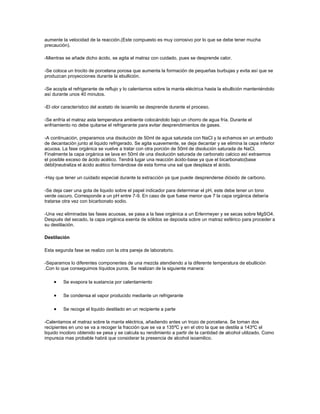 aumente la velocidad de la reacción.(Este compuesto es muy corrosivo por lo que se debe tener mucha
precaución).

-Mientras se añade dicho ácido, se agita el matraz con cuidado, pues se desprende calor.

-Se coloca un trocito de porcelana porosa que aumenta la formación de pequeñas burbujas y evita así que se
produzcan proyecciones durante la ebullición.

-Se acopla el refrigerante de reflujo y lo calentamos sobre la manta eléctrica hasta la ebullición manteniéndolo
así durante unos 40 minutos.

-El olor característico del acetato de isoamilo se desprende durante el proceso.

-Se enfría el matraz asta temperatura ambiente colocándolo bajo un chorro de agua fría. Durante el
enfriamiento no debe quitarse el refrigerante para evitar desprendimientos de gases.

-A continuación, preparamos una disolución de 50ml de agua saturada con NaCl y la echamos en un embudo
de decantación junto al liquido refrigerado. Se agita suavemente, se deja decantar y se elimina la capa inferior
acuosa. La fase orgánica se vuelve a tratar con otra porción de 50ml de disolución saturada de NaCl.
Finalmente la capa orgánica se lava en 50ml de una disolución saturada de carbonato calcico así extraemos
el posible exceso de ácido acético. Tendrá lugar una reacción ácido-base ya que el bicarbonato(base
débil)neutraliza el ácido acético formándose de esta forma una sal que desplaza el ácido.

-Hay que tener un cuidado especial durante la extracción ya que puede desprenderse dióxido de carbono.

-Se deja caer una gota de liquido sobre el papel indicador para determinar el pH, este debe tener un tono
verde oscuro. Corresponde a un pH entre 7-9. En caso de que fuese menor que 7 la capa orgánica debería
tratarse otra vez con bicarbonato sodio.

-Una vez eliminadas las fases acuosas, se pasa a la fase orgánica a un Erlenmeyer y se secas sobre MgSO4.
Después del secado, la capa orgánica exenta de sólidos se deposita sobre un matraz esférico para proceder a
su destilación.

Destilación

Esta segunda fase se realizo con la otra pareja de laboratorio.

-Separamos lo diferentes componentes de una mezcla atendiendo a la diferente temperatura de ebullición
.Con lo que conseguimos líquidos puros. Se realizan de la siguiente manera:

         Se evapora la sustancia por calentamiento

         Se condensa el vapor producido mediante un refrigerante

         Se recoge el liquido destilado en un recipiente a parte

-Calentamos el matraz sobre la manta eléctrica, añadiendo antes un trozo de porcelana. Se toman dos
recipientes en uno se va a recoger la fracción que se va a 135ºC y en el otro la que se destila a 143ºC el
liquido incoloro obtenido se pesa y se calcula su rendimiento a partir de la cantidad de alcohol utilizado. Como
impureza mas probable habrá que considerar la presencia de alcohol isoamilico.
 