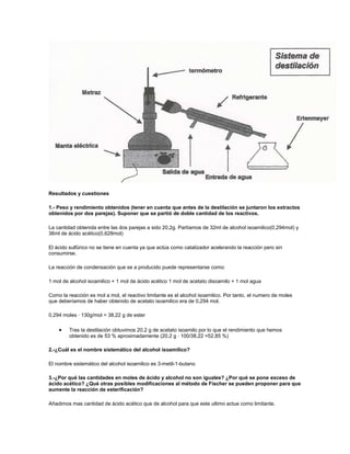 Resultados y cuestiones

1.- Peso y rendimiento obtenidos (tener en cuenta que antes de la destilación se juntaron los extractos
obtenidos por dos parejas). Suponer que se partió de doble cantidad de los reactivos.

La cantidad obtenida entre las dos parejas a sido 20,2g. Partíamos de 32ml de alcohol isoamilico(0,294mol) y
36ml de ácido acético(0,628mol)

El ácido sulfúrico no se tiene en cuenta ya que actúa como catalizador acelerando la reacción pero sin
consumirse.

La reacción de condensación que se a producido puede representarse como:

1 mol de alcohol isoamilico + 1 mol de ácido acético 1 mol de acetato disoamilo + 1 mol agua

Como la reacción es mol a mol, el reactivo limitante es el alcohol isoamilico. Por tanto, el numero de moles
que deberíamos de haber obtenido de acetato isoamilico era de 0,294 mol.

0,294 moles · 130g/mol = 38,22 g de ester

         Tras la destilación obtuvimos 20,2 g de acetato isoamilo por lo que el rendimiento que hemos
         obtenido es de 53 % aproximadamente (20,2 g · 100/38,22 =52,85 %)

2.-¿Cuál es el nombre sistemático del alcohol isoamilico?

El nombre sistemático del alcohol isoamilico es 3-metil-1-butano

3.-¿Por qué las cantidades en moles de ácido y alcohol no son iguales? ¿Por qué se pone exceso de
ácido acético? ¿Qué otras posibles modificaciones al método de Fischer se pueden proponer para que
aumente la reacción de esterificación?

Añadimos mas cantidad de ácido acético que de alcohol para que este ultimo actue como limitante.
 