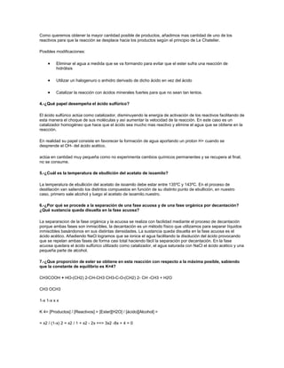 Como queremos obtener la mayor cantidad posible de productos, añadimos mas cantidad de uno de los
reactivos para que la reacción se desplace hacia los productos según el principio de Le Chatelier.

Posibles modificaciones:

         Eliminar el agua a medida que se va formando para evitar que el ester sufra una reacción de
         hidrólisis

         Utilizar un halogenuro o anhidro derivado de dicho ácido en vez del ácido

         Catalizar la reacción con ácidos minerales fuertes para que no sean tan lentos.

4.-¿Qué papel desempeña el ácido sulfúrico?

El ácido sulfúrico actúa como catalizador, disminuyendo la energía de activación de los reactivos facilitando de
esta manera el choque de sus moléculas y así aumentar la velocidad de la reacción. En este caso es un
catalizador homogéneo que hace que el ácido sea mucho mas reactivo y elimine el agua que se obtiene en la
reacción.

En realidad su papel consiste en favorecer la formación de agua aportando un proton H+ cuando se
desprende el OH- del ácido acético.

actúa en cantidad muy pequeña como no experimenta cambios químicos permanentes y se recupera al final,
no se consume.

5.-¿Cuál es la temperatura de ebullición del acetato de isoamilo?

La temperatura de ebullición del acetato de isoamilo debe estar entre 135ºC y 143ºC. En el proceso de
destilación van saliendo los distintos compuestos en función de su distinto punto de ebullición, en nuestro
caso, primero sale alcohol y luego el acetato de isoamilo.nuestro.

6.-¿Por qué se procede a la separación de una fase acuosa y de una fase orgánica por decantación?
¿Qué sustancia queda disuelta en la fase acuosa?

La separaracion de la fase orgánica y la acuosa se realiza con facilidad mediante el proceso de decantación
porque ambas fases son inmiscibles, la decantación es un método físico que utilizamos para separar líquidos
inmiscibles basándonos en sus distintas densidades. La sustancia queda disuelta en la fase acuosa es el
ácido acético. Añadiendo NaCl logramos que se ionice el agua facilitando la disolución del ácido provocando
que se repelan ambas fases de forma casi total haciendo fácil la separación por decantación. En la fase
acuosa quedara el ácido sulfúrico utilizado como catalizador, el agua saturada con NaCl el ácido acético y una
pequeña parte de alcohol.

7.-¿Que proporción de ester se obtiene en esta reacción con respecto a la máxima posible, sabiendo
que la constante de equilibrio es K=4?

CH3COOH + HO-(CH2) 2-CH-CH3 CH3-C-O-(CH2) 2- CH -CH3 + H2O

CH3 OCH3

1-x 1-x x x

K 4= [Productos] / [Reactivos] = [Ester][H2O] / [ácido][Alcohol] =

= x2 / (1-x) 2 = x2 / 1 + x2 - 2x ==> 3x2 -8x + 4 = 0
 