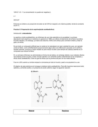 12/6=2 1-2= -1 La concentración no puede ser negativa(-).

x=

4/6=0,67

Entonces se obtiene una proporción de ester es de 0,67con respecto a la máxima posible, donde la constante
era K= 4.

Practica 5: Preparación de la aspirina(ácido acetilsalicílico)

Introducción: antecedentes

La aspirina o ácido acetilsalicílico, es el fármaco de uso más extendido en la acutalidad. La primera
descripción de la aspirina en medicina en apareció en 1899 y se refería al tratamiento de la fiebre reumática.
El ácido salicílico, sin embargo, ya había sido descrito (1876) como eficaz para controlar la fiebre y tratar la
gota y la artritis.

Es por tanto un compuesto artificial (que no existe en la naturaleza) con gran variedad de usos, por ejemplo:
contra la fiebre, como antiinflamatorio proporcionando algún alivio a la inflamación asociada con la artritis y
heridas menores, aunque su mayor empleo es para reducir el dolor (casi siempre de cabeza) además es un
compuesto que reduce la fiebre.

En un principio el fármaco se administraba en forma de sal sódica, sin embargo debido a sus molestos efectos
secundarios pronto se paso a tratar el ácido salicílico con anhídrido acético obteniéndose el tan empleado y
eficaz ácido acetilsalicílico. Este es igual de eficaz que la primitiva sal pero sin los malos efectos.

Fue en s.XIX cuando su nombre empezó a conocerse por todo el mundo y pasó a se popularizó su uso.

El objetivo de esta práctica es el conseguir sintetizar ácido acetilsalicílico. Para ello hacemos reaccionar ácido
salicílico y anhídrido acético, en presencia de ácido sulfúrico según la siguiente reacción:




                        Material                                              Reactivos
 