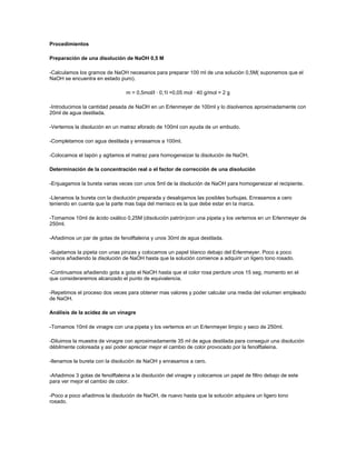 Procedimientos

Preparación de una disolución de NaOH 0,5 M

-Calculamos los gramos de NaOH necesarios para preparar 100 ml de una solución 0,5M( suponemos que el
NaOH se encuentra en estado puro).

                                 m = 0,5mol/l · 0,1l =0,05 mol · 40 g/mol = 2 g

-Introducimos la cantidad pesada de NaOH en un Erlenmeyer de 100ml y lo disolvemos aproximadamente con
20ml de agua destilada.

-Vertemos la disolución en un matraz aforado de 100ml con ayuda de un embudo.

-Completamos con agua destilada y enrasamos a 100ml.

-Colocamos el tapón y agitamos el matraz para homogeneizar la disolución de NaOH.

Determinación de la concentración real o el factor de corrección de una disolución

-Enjuagamos la bureta varias veces con unos 5ml de la disolución de NaOH para homogeneizar el recipiente.

-Llenamos la bureta con la disolución preparada y desalojamos las posibles burbujas. Enrasamos a cero
teniendo en cuenta que la parte mas baja del menisco es la que debe estar en la marca.

-Tomamos 10ml de ácido oxálico 0,25M (disolución patrón)con una pipeta y los vertemos en un Erlenmeyer de
250ml.

-Añadimos un par de gotas de fenolftaleina y unos 30ml de agua destilada.

-Sujetamos la pipeta con unas pinzas y colocamos un papel blanco debajo del Erlenmeyer. Poco a poco
vamos añadiendo la disolución de NaOH hasta que la solución comience a adquirir un ligero tono rosado.

-Continuamos añadiendo gota a gota el NaOH hasta que el color rosa perdure unos 15 seg, momento en el
que consideraremos alcanzado el punto de equivalencia.

-Repetimos el proceso dos veces para obtener mas valores y poder calcular una media del volumen empleado
de NaOH.

Análisis de la acidez de un vinagre

-Tomamos 10ml de vinagre con una pipeta y los vertemos en un Erlenmeyer limpio y seco de 250ml.

-Diluimos la muestra de vinagre con aproximadamente 35 ml de agua destilada para conseguir una disolución
débilmente coloreada y así poder apreciar mejor el cambio de color provocado por la fenolftaleina.

-llenamos la bureta con la disolución de NaOH y enrasamos a cero.

-Añadimos 3 gotas de fenolftaleina a la disolución del vinagre y colocamos un papel de filtro debajo de este
para ver mejor el cambio de color.

-Poco a poco añadimos la disolución de NaOH, de nuevo hasta que la solución adquiera un ligero tono
rosado.
 