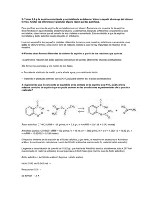 3.-Tomar 0,5 g de aspirina sintetizada y recristalizarla en tolueno. Volver a repetir el ensayo del cloruro
férrico. Anotar las diferencias y postular alguna razón que las justifique.

Para purificar aun mas la aspirina la recristalizamos con tolueno.Tomamos una muestra de la aspirina
disolviéndola en agua destilada añadimos tolueno y calentamos. Después la filtramos y esperamos a que
recristalice, observamos que el tamaño de los cristales a aumentado. Esto es debido a que la aspirina
recristaliza y ácido salicílico queda disuelto en el tolueno.

Una vez separados los pequeños cristales obtenidos, tomamos una muestra y añadimos nuevamente unas
gotas de cloruro férrico y esta vez el tono es rosáceo. Debido a que no hay impurezas de reactivo en la
muestra.

4.-Plantea otras formas diferentes de obtener la aspirina a partir de los reactivos que quieras.

-A partir de la reacción del ácido salicílico con cloruro de acetilo, obteniendo el ácido acetilsalicílico

-De forma mas compleja y por medio de dos fases:

  Se calienta el silicato de metilo y se le añade agua y un catalizador ácido.

  Tratando el producto obtenido con (CH3-CO)2 para obtener así el ácido acetilsalicílico

5.-Suponiendo que la constante de equilibrio en la síntesis de la aspirina sea K=6 ¿Cuál seria la
máxima cantidad de aspirina que se podía obtener en las condiciones experimentales de la practica
realizada?




Ácido salicílico: C7H6O3 (MM = 138 gr/mol; m = 5.8 gr.; n = m/MM = 5.8/138 = 0.042 moles)

Anhídrido acético: C4H6O31 (MM = 102 gr/mol; V = 10 ml; d = 1.082 gr/ml.; m = d·V = 1.082·10 = 10.82 gr.; n
= m/MM = 10.82/102 = 0.106 moles)

El reactivo limitante de la reacción es el Ácido salicílico, y por tanto, el reactivo en exceso es el Anhídrido
acético. A continuación calculamos cuanto Anhídrido acético ha reaccionado (lo restante habrá sobrado):

Llegamos a la conclusión de que de los 10.82 gr. que había de Anhídrido acético inicialmente, sólo 4.287 han
reaccionado (el resto ha sobrado), lo cual equivale a 0.042 moles (los mismos que de Ácido salicílico).

Ácido salicílico + Anhídrido acético ! Aspirina + Ácido acético

Inicio 0.042 mol 0.042 mol - -

Reaccionan X X - -

Se forman - - X X
 