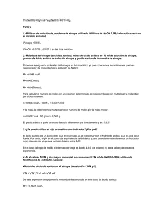 Pm(NaOH)=40g/mol Peq (NaOH)=40/1=40g.

Parte C

1.-Mililitros de solución de problema de vinagre utilizado. Mililitros de NaOH 0,5M (valoración exacta en
el ejercicio anterior)

Vvinagre =0,01 L

VNaOH =0,0219 y 0,021 L en las dos medidas.

2.-Molaridad del vinagre (en ácido acético), moles de ácido acético en 10 ml de solución de vinagre,
gramos de ácido acético de solución vinagre y grado acético de la muestra de vinagre.

Podemos averiguar la molaridad del vinagre en ácido acético ya que conocemos los volúmenes que han
reaccionado y la molaridad de la solución de NaOH.

M= =0,946 mol/L

M=0,9663mol/L

M= =0,9866mol/L

Para calcular el numero de moles en un volumen determinado de solución basta con multiplicar la molaridad
por dicho volumen:

n= 0,9663 mol/L · 0,01 L = 0,0097 mol

Y la masa la obtendremos multiplicando el numero de moles por la masa molar:

m=0,0097 mol · 60 g/mol = 0,582 g.

El grado acético a partir de estos datos lo obtenemos ya directamente y es: 5,82 º

3.-¿Se puede utilizar el rojo de metilo como indicador?¿Por qué?

El ácido acético es un ácido débil que en este caso va a reaccionar con el hidróxido sodico, que es una base
fuerte. Por tanto, el pH en el punto de equivalencia será básico y para detectarlo necesitaremos un indicador
cuyo intervalo de viraje sea también básico entre 8-10.

En el caso del rojo de metilo el intervalo de viraje es ácido 4,8-6 por lo tanto no seria valido para nuestra
experiencia.

4.-Si al valorar 5,932 g de vinagre comercial, se consumen 9,134 ml de NaOH 0,495M, utilizando
fenolftaleina de indicador. Calcula:

 Molaridad de ácido acético en el vinagre (densidad = 1.004 g/L).

V N = V' N' ; V M val.=V'M' val'

De esta expresión despejamos la molaridad desconocida en este caso de ácido acético:

M'= =0,7627 mol/L
 