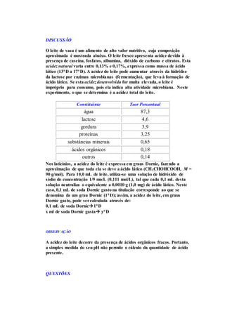 DISCUSSÃO
O leite de vaca é um alimento de alto valor nutritivo, cuja composição
aproximada é mostrada abaixo. O leite fresco apresenta acidez devido à
presença de caseína, fosfatos, albumina, dióxido de carbono e citratos. Esta
acidez natural varia entre 0,13% e 0,17%, expressa como massa de ácido
lático (13D a 17D). A acidez do leite pode aumentar através da hidrólise
da lactose por enzimas microbianas (fermentação), que leva à formação de
ácido lático. Se esta acidez desenvolvida for muita elevada, o leite é
impróprio para consumo, pois ela indica alta atividade microbiana. Neste
experimento, o que se determina é a acidez total do leite.
Constituinte Teor Porcentual
água 87,3
lactose 4,6
gordura 3,9
proteínas 3,25
substâncias minerais 0,65
ácidos orgânicos 0,18
outros 0,14
Nos laticínios, a acidez do leite é expressa em graus Dornic, fazendo a
aproximação de que toda ela se deve a ácido lático (CH3CHOHCOOH, M =
90 g/mol). Para 10,0 mL de leite, utiliza-se uma solução de hidróxido de
sódio de concentração 1/9 mo/L (0,111 mol/L), tal que cada 0,1 mL desta
solução neutraliza o equivalente a 0,0010 g (1,0 mg) de ácido lático. Neste
caso, 0,1 mL de soda Dornic gasto na titulação corresponde ao que se
denomina de um grau Dornic (1D); assim, a acidez do leite, em graus
Dornic gasto, pode sercalculada através de:
0,1 mL de soda Dornic1D
x ml de soda Dornic gasta yD
OBSERVAÇÃO
A acidez do leite decorre da presença de ácidos orgânicos fracos. Portanto,
a simples medida do seu pH não permite o cálculo da quantidade de ácido
presente.
QUESTÕES
 