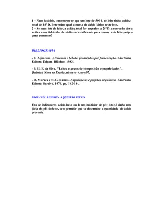 1 – Num laticínio, encontrou-se que um lote de 500 L de leite tinha acidez
total de 18D. Determine qual a massa de ácido lático neste lote.
2 – Se num lote de leite, a acidez total for superior a 20D, a correção desta
acidez com hidróxido de sódio seria suficiente para tornar este leite próprio
para consumo?
BIBLIOGRAFIA
- E. Aquarone. Alimentos e bebidas produzidos por fermentação. São Paulo,
Editora Edgard Blücher, 1983.
- P. H. F. da Silva. "Leite: aspectos de composição e propriedades".
Química Nova na Escola, número 6, nov/97.
- R. Moraes e M. G. Ramos. Experiências e projetos de química. São Paulo,
Editora Saraiva, 1976. pp. 142-144.
PROVÁVEL RESPOSTA À QUESTÃO PRÉVIA
Uso de indicadores ácido-base ou de um medidor de pH: isto só daria uma
idéia do pH do leite, sempermitir que se determine a quantidade de ácido
presente.
 