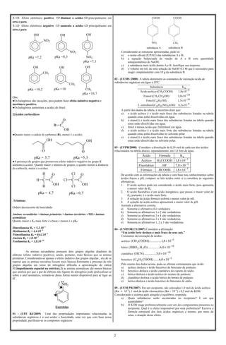 2
X ⇒ Efeito eletrônico positivo ⇒diminui a acidez ⇒principalmente em
orto e para.
X ⇒ Efeito eletrônico negativo ⇒aumenta a acidez ⇒principalmente em
orto e para
Obs:
●Os halogênios são exceções, pois podem fazer efeito indutivo negativo e
mesômero positivo.
●Os halogênios aumentam a acidez do fenol.
2)Ácidos carboxílicos
●Quanto maior a cadeia de carbonos (R), menor é a acidez.
●A presença de grupos que promovem efeito indutivo negativo no grupo R
aumenta a acidez. Quanto maior o número de grupos, e quanto menor a distância
da carboxila, maior é a acidez.
3)Aminas
Ordem decrescente de basicidade:
Aminas secundárias >Aminas primárias >Aminas terciárias >NH3>Aminas
aromáticas
Quanto maior o Kb mais forte é a base e menor é o pKb.
Dimetilamina Kb = 5,2.10- 4
Metilamina Kb = 4,4.10- 4
Trimetilamina Kb = 0,62.10- 4
Amônia Kb = 1,8.10- 5
Fenilamina Kb = 3,8.10- 10
As aminas secundárias possuem dois grupos alquilas doadores de
elétrons (efeito indutivo positivo), sendo, portanto, mais básicas que as aminas
primárias. Considerando-se apenas o efeito indutivo dos grupos alquilas , era de se
esperar que as aminas terciárias fossem mais básicas.Entretanto a presença de três
grupos alquilas em torno do nitrogênio dificulta a aproximação do cátion
H+
(impedimento espacial ou estérico).Já as aminas aromáticas são menos básicas
que amônia por que o par de elétrons não ligante do nitrogênio pode deslocalizar-se
sobre o anel aromático, tornado-se dessa forma menos disponível para se ligar ao
H+
.
Exercícios
01 - (UFF RJ/2009) Uma das propriedades importantes relacionadas às
substâncias orgânicas é a sua acidez e basicidade, uma vez que com base nessa
propriedade, purificam-se os compostos orgânicos.
COOH
NO2
substância A
COOH
CH3
substância B
Considerando as estruturas apresentadas, pede-se:
a) o nome oficial (IUPAC) das substâncias A e B;
b) a equação balanceada da reação de A e B com quantidade
estequiométrica de NaOH;
c) a substância mais ácida dentre A e B. Justifique sua resposta;
d) o volume em mL de uma solução de NaOH 0,1 M que é necessário para
reagir completamente com 10 g da substância B.
02 - (UEMS /2008) A tabela demonstra as constantes de ionização ácida de
substâncias orgânicas em água a 25ºC.
8
246
10
56
81
23
5
3
a
6,2x10)OH)(NOH(Cnitrofenol-2
1,3x10OH)H(CFenol
1,0x10OH)CH(CHEtanol
1,8x10COOH)(CHacéticoÁcido
KSubstância
−
−
−
−
A partir dos dados da tabela, é incorreto dizer que:
a) o ácido acético é o ácido mais fraco das substâncias listadas na tabela
quando estas estão dissolvidas em água.
b) o etanol é o ácido mais fraco das substâncias listadas na tabela quando
estas estão dissolvidas em água.
c) fenol é menos ácido que 2nitrofenol em água.
d) o ácido acético é o ácido mais forte das substâncias listadas na tabela
quando estas estão dissolvidas no solvente polar.
e) o etanol é o ácido mais fraco das substâncias listadas na tabela quando
estas estão dissolvidas no solvente polar.
03 - (UFPR/2008) Considere a dissolução de 0,10 mol de cada um dos ácidos
relacionados na tabela abaixo, separadamente, em 1,0 litro de água.
4
4
5
3
a
108,1HCOOHFórmico
100,7HFoFluorídric
108,1CCOOHHAcético
KFórmulaÁcido
−
−
−
×
×
×
De acordo com as informações da tabela e com base nos conhecimentos sobre
ácidos fracos e pH, compare os três ácidos entre si e considere as seguintes
afirmativas:
1. O ácido acético pode ser considerado o ácido mais forte, pois apresenta
o menor valor de Ka.
2. O ácido fluorídrico é um ácido inorgânico, que possui o maior valor de
Ka; portanto, é o ácido mais forte.
3. A solução de ácido fórmico exibirá o menor valor de pH.
4. A solução de ácido acético apresentará o maior valor de pH.
Assinale a alternativa correta.
a) Somente a afirmativa 4 é verdadeira.
b) Somente as afirmativas 1 e 2 são verdadeiras.
c) Somente as afirmativas 3 e 4 são verdadeiras.
d) Somente as afirmativas 2 e 4 são verdadeiras.
e) Somente as afirmativas 1, 2 e 3 são verdadeiras.
04 - (UNIFOR CE/2007) Considere a afirmação:
“Um ácido forte desloca o mais fraco de seus sais.”
Constantes de ionização de ácidos:
acético 5
3 108,1......).........COOHCH( −
×
bório 10
22 100,6......).........OH.HBO( −
×
cianídrico
10
100,5......).........HCN( −
×
benzóico 5
56 100,6).......COOHHC( −
×
Pelo exame dos dados acima, pode-se afirmar corretamente que ácido
a) acético desloca o ácido benzóico do benzoato de potássio.
b) benzóico desloca o ácido cianídrico do cianeto de sódio.
c) bórico desloca o ácido acético do acetato de potássio.
d) cianídrico desloca o ácido bórico do borato de potássio.
e) bórico desloca o ácido benzóico do benzoato de sódio.
05 - (UEM PR/2007) Em um recipiente, são colocados 1,0 mol de ácido acético
(Ka ≈ 10–5
), 1 mol de ácido cloroacético (Ka ≈ 10–3
) e 0,5 mol de KOH.
Considerando o sistema após atingido o equilíbrio, responda:
a) Quais substâncias serão encontradas no recipiente? E em que
quantidades?
b) O KOH reage preferencialmente com um dos componentes presentes no
recipiente. Qual é o efeito responsável por essa preferência? Escreva a
fórmula estrutural dos dois ácidos orgânicos e mostre, por meio de
setas, a atuação desse efeito.
OH
NO2
OH
NO2
OH
NO2pKa =7,2 pKa =8,3
pKa =7,1
OH
CH3
OH
CH3
OH
CH3pKa =10,2 pKa =10
pKa =10,7
R C
O
OH
pKa = 3,7 pKa =5,3
O
OH
O
OH
C C
Cl
Cl
Cl
O
OH
C C
H
H
H
O
OH
pKa = 4,7 pKa =0,7
NH2
 
