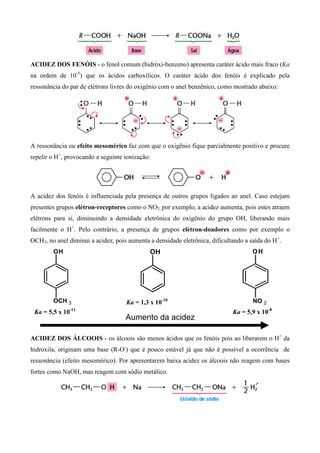 ACIDEZ DOS FENÓIS - o fenol comum (hidróxi-benzeno) apresenta caráter ácido mais fraco (Ka
na ordem de 10-5
) que os ácidos carboxílicos. O caráter ácido dos fenóis é explicado pela
ressonância do par de elétrons livres do oxigênio com o anel benzênico, como mostrado abaixo:
A ressonância ou efeito mesomérico faz com que o oxigênio fique parcialmente positivo e procure
repelir o H+
, provocando a seguinte ionização:
A acidez dos fenóis é influenciada pela presença de outros grupos ligados ao anel. Caso estejam
presentes grupos elétron-receptores como o NO2, por exemplo, a acidez aumenta, pois estes atraem
elétrons para si, diminuindo a densidade eletrônica do oxigênio do grupo OH, liberando mais
facilmente o H+
. Pelo contrário, a presença de grupos elétron-doadores como por exemplo o
OCH3, no anel diminui a acidez, pois aumenta a densidade eletrônica, dificultando a saída do H+
.
ACIDEZ DOS ÁLCOOIS - os álcoois são menos ácidos que os fenóis pois ao liberarem o H+
da
hidroxila, originam uma base (R-O-
) que é pouco estável já que não é possível a ocorrência de
ressonância (efeito mesomérico). Por apresentarem baixa acidez os álcoois não reagem com bases
fortes como NaOH, mas reagem com sódio metálico.
OH
OCH 3
OH OH
NO 2
Aumento da acidez
Ka = 1,3 x 10-10
Ka = 5,5 x 10-11
Ka = 5,9 x 10-8
 