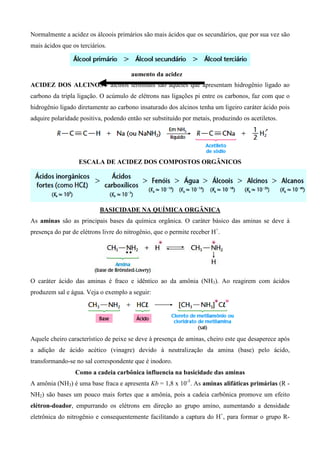 Normalmente a acidez os álcoois primários são mais ácidos que os secundários, que por sua vez são
mais ácidos que os terciários.
ACIDEZ DOS ALCINOS - alcinos terminais são aqueles que apresentam hidrogênio ligado ao
carbono da tripla ligação. O acúmulo de elétrons nas ligações pi entre os carbonos, faz com que o
hidrogênio ligado diretamente ao carbono insaturado dos alcinos tenha um ligeiro caráter ácido pois
adquire polaridade positiva, podendo então ser substituído por metais, produzindo os acetiletos.
ESCALA DE ACIDEZ DOS COMPOSTOS ORGÂNICOS
BASICIDADE NA QUÍMICA ORGÂNICA
As aminas são as principais bases da química orgânica. O caráter básico das aminas se deve à
presença do par de elétrons livre do nitrogênio, que o permite receber H+
.
O caráter ácido das aminas é fraco e idêntico ao da amônia (NH3). Ao reagirem com ácidos
produzem sal e água. Veja o exemplo a seguir:
Aquele cheiro característico de peixe se deve à presença de aminas, cheiro este que desaperece após
a adição de ácido acético (vinagre) devido à neutralização da amina (base) pelo ácido,
transformando-se no sal correspondente que é inodoro.
Como a cadeia carbônica influencia na basicidade das aminas
A amônia (NH3) é uma base fraca e apresenta Kb = 1,8 x 10-5
. As aminas alifáticas primárias (R -
NH2) são bases um pouco mais fortes que a amônia, pois a cadeia carbônica promove um efeito
elétron-doador, empurrando os elétrons em direção ao grupo amino, aumentando a densidade
eletrônica do nitrogênio e consequentemente facilitando a captura do H+
, para formar o grupo R-
aumento da acidez
 