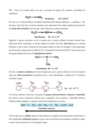 NH3
+
. Como no exemplo abaixo, em que a presençca do grupo CH3 aumenta a basicidade da
metilamina.
CH3 NH2 Metilamina Kb= 4,4x10-4
Por sua vez, as aminas alifáticas secundárias apresentam dois grupos alquila (R NH R'),
são bases mais forte que as aminas primárias, pois apresentam dois grupos alquila que promovem
um efeito elétron-doador maior do que o observado para as aminas primárias.
CH3 NH CH3
dimetilamina Kb = 5,2 x 10-4
Seguindo o mesmo raciocínio, era de se esperar que as aminas alifáticas terciárias fossem bases
ainda mais fortes. Entretanto, as aminas alifáticas terciárias são bases mais fracas que as aminas
primárias, o que se deve à presença de três grupos alquila ao redor do nitrogênio, numa disposição
que deixa pouco espaço para a entrada do H+
e consequente formação do R3NH+
, dizemos que estes
três grupos alquila provocam um impedimento estérico.
CH3 N CH3
CH3
trimetilamina Kb = 6 x 10-5
Por fim, as aminas aromáticas são bases fraquíssimas, pois o par de elétrons livres do nitrogênio
migra por efeito mesomérico (ressonância) para o anel, dificultando a entrada do H+
. Conforme
mostrado a seguir:
Em resumo, podemos dizer que a presença de grupos elétron-doadores, aumenta a basicidade
das aminas, já que "empurram" elétrons para o nitrogênio. Caso contrário, a basicidade diminui.
Podemos então estabelecer a seguinte ordem de basicidade para as aminas:
Vale ressaltar que as amidas, apesar de apresentarem o nitrogênio, não demonstram caráter básico e
são consideradas substâncias neutras, o que se deve á ocorrência da ressonância mostrada a seguir
em que o par de elétrons livre do nitrogênio migra.
basicidade aumenta
 