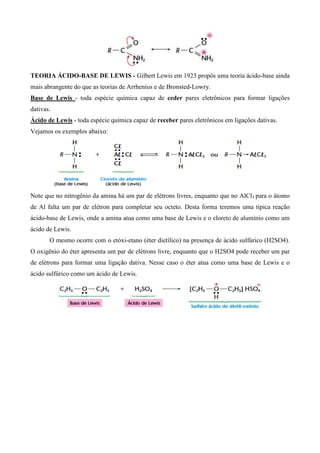 TEORIA ÁCIDO-BASE DE LEWIS - Gilbert Lewis em 1923 propôs uma teoria ácido-base ainda
mais abrangente do que as teorias de Arrhenius e de Bronsted-Lowry.
Base de Lewis - toda espécie química capaz de ceder pares eletrônicos para formar ligações
dativas.
Ácido de Lewis - toda espécie química capaz de receber pares eletrônicos em ligações dativas.
Vejamos os exemplos abaixo:
Note que no nitrogênio da amina há um par de elétrons livres, enquanto que no AlCl3 para o átomo
de Al falta um par de elétron para completar seu octeto. Desta forma teremos uma típica reação
ácido-base de Lewis, onde a amina atua como uma base de Lewis e o cloreto de alumínio como um
ácido de Lewis.
O mesmo ocorre com o etóxi-etano (éter dietílico) na presença de ácido sulfúrico (H2SO4).
O oxigênio do éter apresenta um par de elétrons livre, enquanto que o H2SO4 pode receber um par
de elétrons para formar uma ligação dativa. Nesse caso o éter atua como uma base de Lewis e o
ácido sulfúrico como um ácido de Lewis.
 
