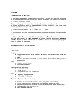 PRACTICA 2.

PROCEDIMIENTO DETALLADO.

En esta sesión de laboratorio utilizarán varios instrumentos y técnicas para determinar la madurez
de algunos productos vegetales. Estos análisis también se emplean para determinar la calidad de
los productos cosechados frescos.

Cada uno de los procedimientos no-destructivos puede realizarse en cualquier orden.
De acuerdo al número de productos que se trabajen, agrupar la especie en 3 lotes con el mismo
número de productos y marque cada lote:

Ej. 9 naranjas; Lote 1= 3 frutos, Lote 2 = 3 frutos; Lote 3 = 3 frutos

En el caso de que se cuente con productos grandes, dividir longitudinalmente el producto en tres
partes

La determinación de cada característica destructiva y no-destructiva deberá realizarse en
cada lote, y se obtendrá un valor promedio de los tres lotes con la respectiva desviación
estándar. Registre los datos, ordenándolos en una tabla y discuta las variaciones para juzgar el
estado de madurez de su producto.


PROCEDIMIENTOS NO-DESTRUCTIVOS


I. Apariencia.

Tamaño.
       a. Dimensiones (longitud, ancho, diámetro, perímetro). Uso de calibradores, regla, cinta
          métrica.
       b. Peso
       c. Volumen. (Por desplazamiento de agua o por cálculo utilizando las medidas y fórmulas
          para sólidos)
Forma.
       a. Relación de dimensiones
       b. Diagrama de la forma

Color. (uniformidad, intensidad).
        a. Apreciación visual
        b. Cartas de color
        c. Colorímetro Hunter-Lab . Fundamento
Brillo
        a. Presencia de cera cuticular
        b. Brillómetro . Fundamento

Presencia de Defectos (externos, internos)

        a.   Cambios en el crecimiento (brotación, raíces, elongación, germinación, )
        b.   Físicos (daño mecánico), arrugamiento, deshidratación, grietas, manchas)
        c.   Fisiológicos (congelación, quemado, picado, desintegración de pulpa, esponjosidad)
        d.   Patológicos (hongos, bacterias, virus)
        e.   Otros (insectos, cicatrices)
 