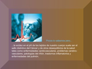 Pocos lo sabemos pero...
...la acidez en el pH de los tejidos de nuestro cuerpo suele ser el
sello distintivo del Cáncer y de otros desequilibrios de la salud
tales como enfermedades cardiovasculares, problemas cerebro-
vasculares, patologías del riñón, trastornos inflamatorios y
enfermedades del pulmón.
 
