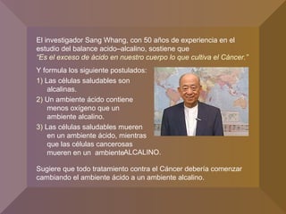 Y formula los siguiente postulados:
1) Las células saludables son
alcalinas.
2) Un ambiente ácido contiene
menos oxígeno que un
ambiente alcalino.
3) Las células saludables mueren
en un ambiente ácido, mientras
que las células cancerosas
mueren en un ambiente
El investigador Sang Whang, con 50 años de experiencia en el
estudio del balance acido–alcalino, sostiene que
“Es el exceso de ácido en nuestro cuerpo lo que cultiva el Cáncer.”
Sugiere que todo tratamiento contra el Cáncer debería comenzar
cambiando el ambiente ácido a un ambiente alcalino.
ALCALINO.
 