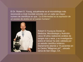 El Dr. Robert O. Young, actualmente es el microbiólogo más
reconocido a nivel mundial coincide con un cada vez mayor
numero de científicos en que: “La Enfermedad es la expresión de
un exceso de ácidos en el cuerpo humano”.
Robert O.Young es Doctor en
Medicina, Microbiología y Nutrición.
Lleva 30 años realizando análisis de
sangre viva y seca, y su investigación
sobre el Cáncer ha sido validada por
un estudio científico británico.
Diariamente atiende a 14 pacientes en
su Centro "Milagroso pH" , ubicado
cerca de San Diego, CA.
 