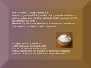 El Dr. Robert O. Young sostiene que:
“Nuestro organismo fabrica y utiliza bicarbonato de sodio como un
sistema natural para mantener el diseño alcalino para prevenir la
degeneración del tejido ".
(Recordemos el característico sabor a bicarbonato que muchas
veces sentimos en la boca previo al vómito)
"La hiper-alcalinización de los
tejidos corporales con bicarbonato
de sodio es la manera más segura,
eficaz y natural para frenar cualquier condición cancerosa
y muchas otras enfermedades y procesos inflamatorios.”
 