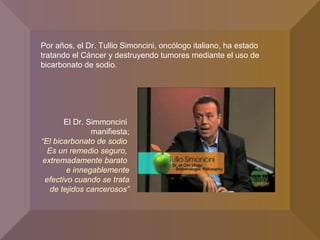 Por años, el Dr. Tullio Simoncini, oncólogo italiano, ha estado
tratando el Cáncer y destruyendo tumores mediante el uso de
bicarbonato de sodio.
El Dr. Simmoncini
manifiesta;
“El bicarbonato de sodio
Es un remedio seguro,
extremadamente barato
e innegablemente
efectivo cuando se trata
de tejidos cancerosos”
 