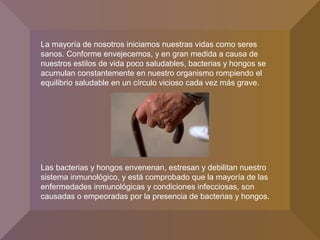 La mayoría de nosotros iniciamos nuestras vidas como seres
sanos. Conforme envejecemos, y en gran medida a causa de
nuestros estilos de vida poco saludables, bacterias y hongos se
acumulan constantemente en nuestro organismo rompiendo el
equilibrio saludable en un círculo vicioso cada vez más grave.
Las bacterias y hongos envenenan, estresan y debilitan nuestro
sistema inmunológico, y está comprobado que la mayoría de las
enfermedades inmunológicas y condiciones infecciosas, son
causadas o empeoradas por la presencia de bacterias y hongos.
 