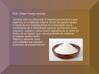 El Dr. Robert Young comenta:
“Durante años he observado el impacto que provoca lo que
ingerimos en el delicado balance del pH de nuestra sangre.
A través de mis investigaciones he comprobado que la
combinación de 4 maravillosas sales de bicarbonato (sodio,
magnesio, potasio y calcio) ocurre naturalmente en todos los
fluidos de un cuerpo sano, con el propósito de mantener
el balance alcalino-ácido
Natural y actuando como
anti-oxidantes que retardan
el proceso de envejecimiento.”
 