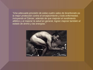 “Una adecuada provisión de estas cuatro sales de bicarbonato es
la mejor protección contra el envejecimiento y toda enfermedad,
incluyendo el Cáncer, además de que mejoran el rendimiento
atlético y al mejorar la salud en general, logran mejorar también el
estado de ánimo y las energías.”
 