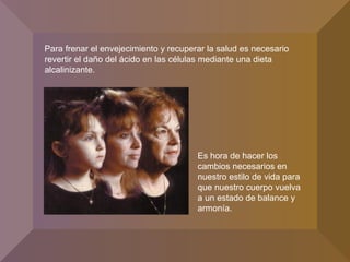 Para frenar el envejecimiento y recuperar la salud es necesario
revertir el daño del ácido en las células mediante una dieta
alcalinizante.
Es hora de hacer los
cambios necesarios en
nuestro estilo de vida para
que nuestro cuerpo vuelva
a un estado de balance y
armonía.
 