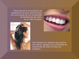 Para eliminar los residuos de químicos
del cabello, agregar una cucharadita de
bicarbonato de sodio al frasco de
shampoo.
Para prevenir la acumulación de
bacterias en la boca, hacer buches
con una mezcla de una cucharadita
de bicarbonato de sodio
en un vaso de agua.
 