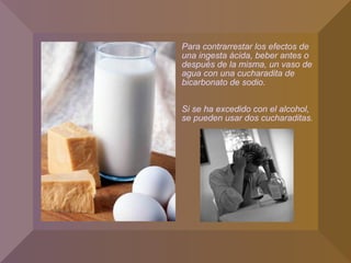 Para contrarrestar los efectos de
una ingesta ácida, beber antes o
después de la misma, un vaso de
agua con una cucharadita de
bicarbonato de sodio.
Si se ha excedido con el alcohol,
se pueden usar dos cucharaditas.
 
