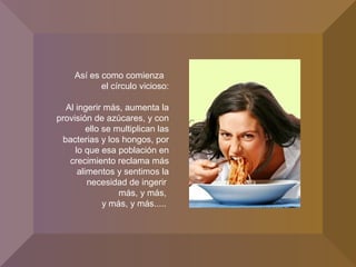 Así es como comienza
el círculo vicioso:
Al ingerir más, aumenta la
provisión de azúcares, y con
ello se multiplican las
bacterias y los hongos, por
lo que esa población en
crecimiento reclama más
alimentos y sentimos la
necesidad de ingerir
más, y más,
y más, y más.....
 