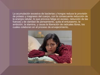 La acumulación excesiva de bacterias y hongos reduce la provisión
de potasio y magnesio del cuerpo, con la consecuente reducción de
la energía celular, lo que provoca fatiga en exceso, reducción de las
fuerzas y de claridad de pensamiento, quita el entusiasmo, la
ambición, la stamina, y causa la liberación de radicales libres, los
cuales colaboran en el proceso de envejecimiento.
 