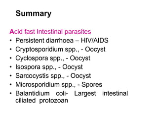 Summary
Acid fast Intestinal parasites
• Persistent diarrhoea – HIV/AIDS
• Cryptosporidium spp., - Oocyst
• Cyclospora spp., - Oocyst
• Isospora spp., - Oocyst
• Sarcocystis spp., - Oocyst
• Microsporidium spp., - Spores
• Balantidium coli- Largest intestinal
ciliated protozoan
 
