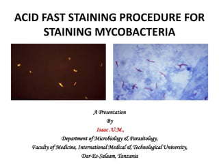ACID FAST STAINING PROCEDURE FOR STAINING MYCOBACTERIA A Presentation  By Isaac .U.M.,  Department of Microbiology & Parasitology, Faculty of Medicine, International Medical & Technological University, Dar-Es-Salaam, Tanzania 